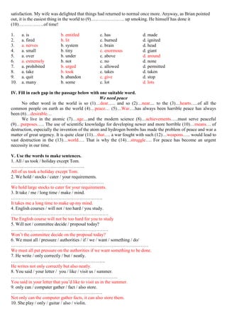 satisfaction. My wife was delighted that things had returned to normal once more. Anyway, as Brian pointed
out, it is the easiest thing in the world to (9)…………………. up smoking. He himself has done it
(10)……………..of time!
1. a. is b. entitled c. has d. made
2. a. fired b. lit c. burned d. ignited
3. a. nerves b. system c. brain d. head
4. a. small b. tiny c. enormous d. giant
5. a. over b. under c. above d. around
6. a. extremely b. not c. no d. none
7. a. prohibited b. urged c. allowed d. permitted
8. a. take b. took c. takes d. taken
9. a. quit b. abandon c. give d. stop
10. a. many b. some c. lot d. lots
IV. Fill in each gap in the passage below with one suitable word.
We need peace
No other word in the world is so (1)…dear….. and so (2)…near.... to the (3)…hearts…..of all the
common people on earth as the world (4)…peace… (5)…War….has always been harrible peace has always
been (6)…desirable…
We live in the atomic (7)…age....and the modern science (8)…achievements…..must serve peaceful
(9)…purposes….. The use of scientific knowledge for developing newer and more horrible (10)…means… of
destruction, especially the invention of the atom and hydrogen bombs has made the problem of peace and war a
matter of great urgency. It is quite clear (11)…that…. a war fought with such (12)…weapons….. would lead to
vast destruction in the (13)…world…. That is why the (14)…struggle…. For peace has become an urgent
necessity in our time.
V. Use the words to make sentences.
1. All / us took / holiday except Tom.
…………………………………………
All of us took a holiday except Tom.
2. We hold / stocks / cater / your requirements.
…………………………………………………….
We hold large stocks to cater for your requirements.
3. It take / me / long time / make / mind.
……………………………………………………
It takes me a long time to make up my mind.
4. English courses / will not / too hard / you study.
……………………………………………………….
The English course will not be too hard for you to study
5. Will not / committee decide / proposal today?
……………………………………………………….
Won’t the committee decide on the proposal today?
6. We must all / pressure / authorities / if / we / want / something / do/
………………………………………………………………………………
We must all put pressure on the authorities if we want something to be done.
7. He write / only correctly / but / neatly.
……………………………………………………..
He writes not only correctly but also neatly.
8. You said / your letter / you / like / visit us / summer.
…………………………………………………………….
You said in your letter that you’d like to visit us in the summer.
9. only can / computer gather / fact / also store.
……………………………………………………
Not only can the computer gather facts, it can also store them.
10. She play / only / guitar / also / violin.
 