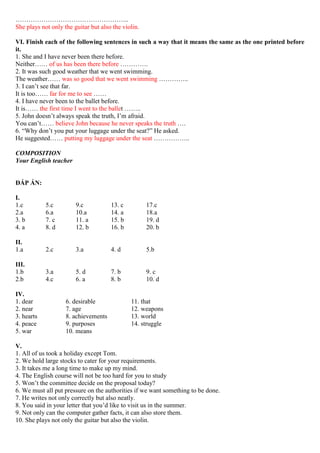 ……………………………………………..
She plays not only the guitar but also the violin.
VI. Finish each of the following sentences in such a way that it means the same as the one printed before
it.
1. She and I have never been there before.
Neither…… of us has been there before ………….
2. It was such good weather that we went swimming.
The weather…… was so good that we went swimming …………..
3. I can’t see that far.
It is too…… far for me to see ……
4. I have never been to the ballet before.
It is…… the first time I went to the ballet ……..
5. John doesn’t always speak the truth, I’m afraid.
You can’t…… believe John because he never speaks the truth ….
6. “Why don’t you put your luggage under the seat?” He asked.
He suggested…… putting my luggage under the seat ……………..
COMPOSITION
Your English teacher
ĐÁP ÁN:
I.
1.c 5.c 9.c 13. c 17.c
2.a 6.a 10.a 14. a 18.a
3. b 7. c 11. a 15. b 19. d
4. a 8. d 12. b 16. b 20. b
II.
1.a 2.c 3.a 4. d 5.b
III.
1.b 3.a 5. d 7. b 9. c
2.b 4.c 6. a 8. b 10. d
IV.
1. dear 6. desirable 11. that
2. near 7. age 12. weapons
3. hearts 8. achievements 13. world
4. peace 9. purposes 14. struggle
5. war 10. means
V.
1. All of us took a holiday except Tom.
2. We hold large stocks to cater for your requirements.
3. It takes me a long time to make up my mind.
4. The English course will not be too hard for you to study
5. Won’t the committee decide on the proposal today?
6. We must all put pressure on the authorities if we want something to be done.
7. He writes not only correctly but also neatly.
8. You said in your letter that you’d like to visit us in the summer.
9. Not only can the computer gather facts, it can also store them.
10. She plays not only the guitar but also the violin.
 