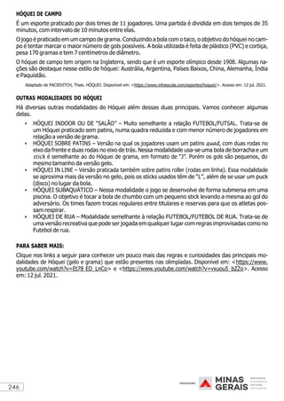 246
HÓQUEI DE CAMPO
É um esporte praticado por dois times de 11 jogadores. Uma partida é dividida em dois tempos de 35
minutos, com intervalo de 10 minutos entre elas.
O jogo é praticado em um campo de grama. Conduzindo a bola com o taco, o objetivo do hóquei no cam-
po é tentar marcar o maior número de gols possíveis. A bola utilizada é feita de plástico (PVC) e cortiça,
pesa 170 gramas e tem 7 centímetros de diâmetro.
O hóquei de campo tem origem na Inglaterra, sendo que é um esporte olímpico desde 1908. Algumas na-
ções são destaque nesse estilo de hóquei: Austrália, Argentina, Países Baixos, China, Alemanha, Índia
e Paquistão.
Adaptado de PACIEVITCH, Thais. HÓQUEI. Disponível em: <https://www.infoescola.com/esportes/hoquei/>. Acesso em: 12 jul. 2021.
OUTRAS MODALIDADES DO HÓQUEI
Há diversas outras modalidades do Hóquei além dessas duas principais. Vamos conhecer algumas
delas.
• HÓQUEI INDOOR OU DE “SALÃO” – Muito semelhante a relação FUTEBOL/FUTSAL. Trata-se de
um Hóquei praticado sem patins, numa quadra reduzida e com menor número de jogadores em
relação a versão de grama.
• HÓQUEI SOBRE PATINS – Versão na qual os jogadores usam um patins quad, com duas rodas no
eixo da frente e duas rodas no eixo de trás. Nessa modalidade usa-se uma bola de borracha e um
stick é semelhante ao do Hóquei de grama, em formato de “J”. Porém os gols são pequenos, do
mesmo tamanho da versão gelo.
• HÓQUEI IN LINE – Versão praticada também sobre patins roller (rodas em linha). Essa modalidade
se aproxima mais da versão no gelo, pois os sticks usados têm de “L”, além de se usar um puck
(disco) no lugar da bola.
• HÓQUEI SUBAQUÁTICO – Nessa modalidade o jogo se desenvolve de forma submersa em uma
piscina. O objetivo é tocar a bola de chumbo com um pequeno stick levando a mesma ao gol do
adversário. Os times fazem trocas regulares entre titulares e reservas para que os atletas pos-
sam respirar.
• HÓQUEI DE RUA – Modalidade semelhante à relação FUTEBOL/FUTEBOL DE RUA. Trata-se de
uma versão recreativa que pode ser jogada em qualquer lugar com regras improvisadas como no
Futebol de rua.
PARA SABER MAIS:
Clique nos links a seguir para conhecer um pouco mais das regras e curiosidades das principais mo-
dalidades de Hóquei (gelo e grama) que estão presentes nas olimpíadas. Disponível em: <https://www.
youtube.com/watch?v=Et78 ED_LnCo> e <https://www.youtube.com/watch?v=vxuou5_bZZo>. Acesso
em: 12 jul. 2021.
 