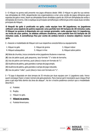247
1 - O Hóquei na grama está presente nos jogos olímpicos desde 1908. O Hóquei no gelo fez sua estreia
nas olimpíadas de 1920, despertando nos organizadores a criar uma versão de jogos olímpicos para
esportes de gelo e neve. Assim as olimpíadas foram divididas a partir de 1924 em olimpíadas de verão e
olimpíadas de inverno. Cite e explique as principais semelhanças e diferenças entre essas duas versões
principais do Hóquei.
O Hoquéi de gelo é praticado no gelo; cada equipe tem 06 jogadores; os jogadores
utilizam uma espécie de patins especial; uma partida tem 03 tempos de 20 minutos cada.
O Hóquei na grama é disputado em um campo gramado; cada equipe tem 11 jogadores,
ao invés de usar patins, os atletas utilizam chuteiras, uma partida tem 02 tempos de 35
minutos cada. A semelhança fica por conta de ambos terem o mesmo objetivo: marcar
gols.
2 - Associe a modalidade de Hóquei com sua respectiva característica ou equipamento
1. Hóquei no gelo 2. Hóquei de grama 3. Hóquei indoor
4. Hóquei subaquático 5. Hóquei in-line 6. Hóquei sobre patins
(4) Bola de chumbo, troca constante entre jogadores titulares e reservas.
(6) Uso de patins quad, gols pequenos, taco formato “J” e bola de borracha.
(1) Uso de patins com laminas, puck (disco) e tacos em formato de “L”.
(2) Ausência de patins, gols grandes e campo de jogo amplo.
(3) Ausência de patins, gols grandes e campo de jogo reduzido.
(5) Uso de patins “roller”, puck (disco) e taco com formato em “L”.
3 - “O jogo é disputado em dois tempos de 35 minutos por duas equipes com 11 jogadores cada. Vence
quem conseguir fazer o maior número de gols possíveis. Para marcar gol é necessário que o toque final
para o gol seja feito dentro da área de ataque”. Ao ler o trecho podemos concluir que a modalidade
descrita é:
a) Futebol.
b) Rugby.
c) Hóquei no gelo.
d) Hóquei na grama.
e) Futebol Americano.
ATIVIDADES
 