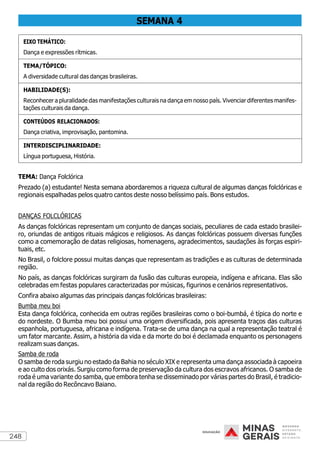 248
SEMANA 4
EIXO TEMÁTICO:
Dança e expressões rítmicas.
TEMA/TÓPICO:
A diversidade cultural das danças brasileiras.
HABILIDADE(S):
Reconhecer a pluralidade das manifestações culturais na dança em nosso país. Vivenciar diferentes manifes-
tações culturais da dança.
CONTEÚDOS RELACIONADOS:
Dança criativa, improvisação, pantomina.
INTERDISCIPLINARIDADE:
Língua portuguesa, História.
TEMA: Dança Folclórica
Prezado (a) estudante! Nesta semana abordaremos a riqueza cultural de algumas danças folclóricas e
regionais espalhadas pelos quatro cantos deste nosso belíssimo país. Bons estudos.
DANÇAS FOLCLÓRICAS
As danças folclóricas representam um conjunto de danças sociais, peculiares de cada estado brasilei-
ro, oriundas de antigos rituais mágicos e religiosos. As danças folclóricas possuem diversas funções
como a comemoração de datas religiosas, homenagens, agradecimentos, saudações às forças espiri-
tuais, etc.
No Brasil, o folclore possui muitas danças que representam as tradições e as culturas de determinada
região.
No país, as danças folclóricas surgiram da fusão das culturas europeia, indígena e africana. Elas são
celebradas em festas populares caracterizadas por músicas, figurinos e cenários representativos.
Confira abaixo algumas das principais danças folclóricas brasileiras:
Bumba meu boi
Esta dança folclórica, conhecida em outras regiões brasileiras como o boi-bumbá, é típica do norte e
do nordeste. O Bumba meu boi possui uma origem diversificada, pois apresenta traços das culturas
espanhola, portuguesa, africana e indígena. Trata-se de uma dança na qual a representação teatral é
um fator marcante. Assim, a história da vida e da morte do boi é declamada enquanto os personagens
realizam suas danças.
Samba de roda
O samba de roda surgiu no estado da Bahia no século XIX e representa uma dança associada à capoeira
e ao culto dos orixás. Surgiu como forma de preservação da cultura dos escravos africanos. O samba de
roda é uma variante do samba, que embora tenha se disseminado por várias partes do Brasil, é tradicio-
nal da região do Recôncavo Baiano.
 