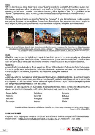 249
Frevo
O frevo é uma dança típica do carnaval pernambucano surgida no século XIX. Diferente de outras mar-
chinhas carnavalescas, ele é caracterizado pela ausência de letras onde os dançarinos seguram pe-
quenos guarda-chuvas coloridos como elemento coreográfico. A palavra “frevo” é originária do verbo
“ferver”, representando, desta maneira, particularidades desta dança demasiadamente frenética.
Maracatu
O maracatu, termo africano que significa “dança” ou “batuque”, é uma dança típica da região nordeste
com grande destaque para a região de Pernambuco. Esse ritmo e dança apresentam fortes caracterís-
ticas religiosas, composto por uma mistura de elementos indígenas, europeus e afro-brasileiros.
Imagens de danças folclóricas típicas do Brasil. Respectivamente; Bumba meu boi, frevo e quadrilha, Disponível em: <https://commons.
wikimedia.org/wiki/ File:Bumba-meu-boi_em_Santo_Amaro_-_Bahia.jpg> , <https://commons.wikimedia.org/wiki/File:No_compasso_
do_frevo.jpg> e <https://commons.wikimedia.org /wiki/File:Quadrilha_junina_na_Bahia.jpg>. Acesso em: 15 jul. 2021.
Baião
O baião é uma dança e canto típicos do nordeste brasileiro que recebeu, em suas origens, influências
das danças indígenas e da música caipira. Com movimentos que se aproximam do forró, o baião é dan-
çado em pares e sua temática é baseada no cotidiano e nas dificuldades da vida dos nordestinos.
Quadrilha
A quadrilha foi popularizada no Brasil a partir do Século XIX mediante influência da Corte Portuguesa.
É uma dança típica das festas juninas, bailada em duplas de casais caracterizados com vestimenta tipi-
camente caipira. Atualmente, a quadrilha abrange todas as regiões do Brasil.
Catira
A catira ou cateretê é uma dança folclórica presente em vários estados brasileiros. Há controvérsias em
relação à sua origem, entretanto, acredita-se que ela contém influências indígena, africana, espanhola
e portuguesa. A catira apresenta muitos elementos ligados à cultura caipira caracterizada pelo figurino
dos dançarinos acompanhados ao som das violas.
O Brasil é um país riquíssimo em diversidade de danças folclóricas. Abaixo temos uma lista com outras
danças um pouco menos populares. Circule as danças que você conhece ou já ouviu falar.
Dança da Fita
Pastoris
Reisado
Fandango
Bate Coxa
Carimbó
Marujada
Xaxado
Congada
Batuque
Ticumbi
Chula
Adaptado de DIANA, Daniela. Danças folclóricas. Disponível em: <https://www.todamateria.com.br/dancas-folcloricas/>.
Acesso em: 12 de Julho de 2021.
PARA SABER MAIS:
Clique no link a seguir para conhecer um pouco mais sobre as diversas danças folclóricas brasileiras.
Disponível em: <https://www.youtube.com/watch?v=FJVj1kT0G_E>. Acesso em: 12 jul. 2021.
 