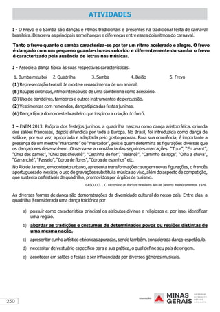 250
1 - O Frevo e o Samba são danças e ritmos tradicionais e presentes na tradicional festa de carnaval
brasileira. Descreva as principais semelhanças e diferenças entre esses dois ritmos do carnaval.
Tanto o frevo quanto o samba caracteriza-se por ter um ritmo acelerado e alegre. O frevo
é dançado com um pequeno guarda-chuvas colorido e diferentemente do samba o frevo
é caracterizado pela ausência de letras nas músicas.
2 - Associe a dança típica às suas respectivas características.
1. Bumba meu boi 2. Quadrilha 3. Samba 4. Baião 5. Frevo
(1) Representação teatral de morte e renascimento de um animal.
(5) Roupas coloridas, ritmo intenso uso de uma sombrinha como acessório.
(3) Uso de pandeiros, tambores e outros instrumentos de percussão.
(2) Vestimentas com remendos, dança típica das festas juninas.
(4) Dança típica do nordeste brasileiro que inspirou a criação do forró.
3 - ENEM 2013: Própria dos festejos juninos, a quadrilha nasceu como dança aristocrática. oriunda
dos salões franceses, depois difundida por toda a Europa. No Brasil, foi introduzida como dança de
salão e, por sua vez, apropriada e adaptada pelo gosto popular. Para sua ocorrência, é importante a
presença de um mestre “marcante” ou “marcador”, pois é quem determina as figurações diversas que
os dançadores desenvolvem. Observa-se a constância das seguintes marcações: “Tour”, “En avant”,
“Chez des dames”, “Chez des cheveliê”, “Cestinha de flor”, “Balancê”, “Caminho da roça”, “Olha a chuva”,
“Garranchê”, “Passeio”, “Coroa de flores”, “Coroa de espinhos” etc.
No Rio de Janeiro, em contexto urbano, apresenta transformações: surgem novas figurações, o francês
aportuguesado inexiste, o uso de gravações substitui a música ao vivo, além do aspecto de competição,
que sustenta os festivais de quadrilha, promovidos por órgãos de turismo.
CASCUDO. L.C. Dicionário do folclore brasileiro. Rio de Janeiro: Melhoramentos. 1976.
As diversas formas de dança são demonstrações da diversidade cultural do nosso país. Entre elas, a
quadrilha é considerada uma dança folclórica por
a) possuir como característica principal os atributos divinos e religiosos e, por isso, identificar
uma região.
b) abordar as tradições e costumes de determinados povos ou regiões distintas de
uma mesma nação.
c) apresentarcunhoartístico e técnicas apuradas,sendotambém, considerada dança-espetáculo.
d) necessitar de vestuário específico para a sua prática, o qual define seu país de origem.
e) acontecer em salões e festas e ser influenciada por diversos gêneros musicais.
ATIVIDADES
 