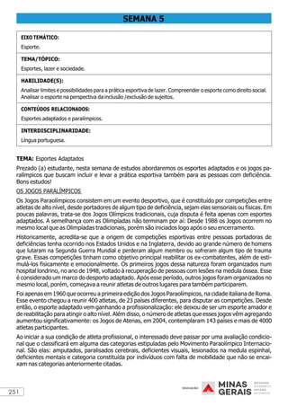 251
SEMANA 5
EIXO TEMÁTICO:
Esporte.
TEMA/TÓPICO:
Esportes, lazer e sociedade.
HABILIDADE(S):
Analisar limites e possibilidades para a prática esportiva de lazer. Compreender o esporte como direito social.
Analisar o esporte na perspectiva da inclusão /exclusão de sujeitos.
CONTEÚDOS RELACIONADOS:
Esportes adaptados e paralímpicos.
INTERDISCIPLINARIDADE:
Língua portuguesa.
TEMA: Esportes Adaptados
Prezado (a) estudante, nesta semana de estudos abordaremos os esportes adaptados e os jogos pa-
ralímpicos que buscam incluir e levar a prática esportiva também para as pessoas com deficiência.
Bons estudos!
OS JOGOS PARALÍMPICOS
Os Jogos Paraolímpicos consistem em um evento desportivo, que é constituído por competições entre
atletas de alto nível, desde portadores de algum tipo de deficiência, sejam elas sensoriais ou físicas. Em
poucas palavras, trata-se dos Jogos Olímpicos tradicionais, cuja disputa é feita apenas com esportes
adaptados. A semelhança com as Olimpíadas não terminam por aí: Desde 1988 os Jogos ocorrem no
mesmo local que as Olimpíadas tradicionais, porém são iniciados logo após o seu encerramento.
Historicamente, acredita-se que a origem de competições esportivas entre pessoas portadoras de
deficiências tenha ocorrido nos Estados Unidos e na Inglaterra, devido ao grande número de homens
que lutaram na Segunda Guerra Mundial e perderam algum membro ou sofreram algum tipo de trauma
grave. Essas competições tinham como objetivo principal reabilitar os ex-combatentes, além de esti-
mulá-los fisicamente e emocionalmente. Os primeiros jogos dessa natureza foram organizados num
hospital londrino, no ano de 1948, voltado à recuperação de pessoas com lesões na medula óssea. Esse
é considerado um marco do desporto adaptado. Após esse período, outros jogos foram organizados no
mesmo local, porém, começava a reunir atletas de outros lugares para também participarem.
Foi apenas em 1960 que ocorreu a primeira edição dos Jogos Paraolímpicos, na cidade italiana de Roma.
Esse evento chegou a reunir 400 atletas, de 23 países diferentes, para disputar as competições. Desde
então, o esporte adaptado vem ganhando a profissionalização: ele deixou de ser um esporte amador e
de reabilitação para atingir o alto nível. Além disso, o número de atletas que esses jogos vêm agregando
aumentou significativamente: os Jogos de Atenas, em 2004, contemplaram 143 países e mais de 4000
atletas participantes.
Ao iniciar a sua condição de atleta profissional, o interessado deve passar por uma avaliação condicio-
nal que o classificará em alguma das categorias estipuladas pelo Movimento Paraolímpico Internacio-
nal. São elas: amputados, paralisados cerebrais, deficientes visuais, lesionados na medula espinhal,
deficientes mentais e categoria constituída por indivíduos com falta de mobilidade que não se encai-
xam nas categorias anteriormente citadas.
 