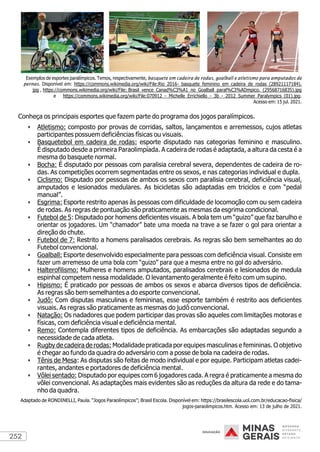 252
Exemplos de esportes paralímpicos. Temos, respectivamente, basquete em cadeira de rodas, goalball e atletismo para amputados de
pernas. Disponível em: https://commons.wikimedia.org/wiki/File:Rio_2016-_basquete_feminino_em_cadeira_de_rodas_(28921117184).
jpg , https://commons.wikimedia.org/wiki/File: Brasil_vence_Canad%C3%A1_no_Goalball_paral%C3%ADmpico._(29568716835).jpg
e https://commons.wikimedia.org/wiki/File:070912_-_Michelle_Errichiello_-_3b_-_2012_Summer_Paralympics_(01).jpg.
Acesso em: 15 jul. 2021.
Conheça os principais esportes que fazem parte do programa dos jogos paralímpicos.
• Atletismo: composto por provas de corridas, saltos, lançamentos e arremessos, cujos atletas
participantes possuem deficiências físicas ou visuais.
• Basquetebol em cadeira de rodas: esporte disputado nas categorias feminino e masculino.
É disputado desde a primeira Paraolimpíada. A cadeira de rodas é adaptada, a altura da cesta é a
mesma do basquete normal.
• Bocha: É disputado por pessoas com paralisia cerebral severa, dependentes de cadeira de ro-
das. As competições ocorrem segmentadas entre os sexos, e nas categorias individual e dupla.
• Ciclismo: Disputado por pessoas de ambos os sexos com paralisia cerebral, deficiência visual,
amputados e lesionados medulares. As bicicletas são adaptadas em triciclos e com “pedal
manual”.
• Esgrima: Esporte restrito apenas às pessoas com dificuldade de locomoção com ou sem cadeira
de rodas. As regras de pontuação são praticamente as mesmas da esgrima condicional.
• Futebol de 5: Disputado por homens deficientes visuais. A bola tem um “guizo” que faz barulho e
orientar os jogadores. Um “chamador” bate uma moeda na trave a se fazer o gol para orientar a
direção do chute.
• Futebol de 7: Restrito a homens paralisados cerebrais. As regras são bem semelhantes ao do
Futebol convencional.
• Goalball: Esporte desenvolvido especialmente para pessoas com deficiência visual. Consiste em
fazer um arremesso de uma bola com “guizo” para que a mesma entre no gol do adversário.
• Halterofilismo: Mulheres e homens amputados, paralisados cerebrais e lesionados de medula
espinhal competem nessa modalidade. O levantamento geralmente é feito com um supino.
• Hipismo: É praticado por pessoas de ambos os sexos e abarca diversos tipos de deficiência.
As regras são bem semelhantes a do esporte convencional.
• Judô: Com disputas masculinas e femininas, esse esporte também é restrito aos deficientes
visuais. As regras são praticamente as mesmas do judô convencional.
• Natação: Os nadadores que podem participar das provas são aqueles com limitações motoras e
físicas, com deficiência visual e deficiência mental.
• Remo: Contempla diferentes tipos de deficiência. As embarcações são adaptadas segundo a
necessidade de cada atleta.
• Rugby de cadeira de rodas: Modalidade praticada por equipes masculinas e femininas. O objetivo
é chegar ao fundo da quadra do adversário com a posse de bola na cadeira de rodas.
• Tênis de Mesa: As disputas são feitas de modo individual e por equipe. Participam atletas cadei-
rantes, andantes e portadores de deficiência mental.
• Vôlei sentado: Disputado por equipes com 6 jogadores cada. A regra é praticamente a mesma do
vôlei convencional. As adaptações mais evidentes são as reduções da altura da rede e do tama-
nho da quadra.
Adaptado de RONDINELLI, Paula. “Jogos Paraolímpicos”; Brasil Escola. Disponível em: https://brasilescola.uol.com.br/educacao-fisica/
jogos-paraolimpicos.htm. Acesso em: 13 de julho de 2021.
 