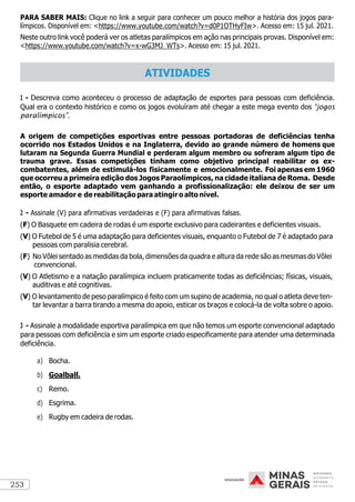 253
PARA SABER MAIS: Clique no link a seguir para conhecer um pouco melhor a história dos jogos para-
límpicos. Disponível em: <https://www.youtube.com/watch?v=d0P1OTHyFIw>. Acesso em: 15 jul. 2021.
Neste outro link você poderá ver os atletas paralímpicos em ação nas principais provas. Disponível em:
<https://www.youtube.com/watch?v=x-wG3MJ_WTs>. Acesso em: 15 jul. 2021.
1 - Descreva como aconteceu o processo de adaptação de esportes para pessoas com deficiência.
Qual era o contexto histórico e como os jogos evoluíram até chegar a este mega evento dos “jogos
paralímpicos”.
A origem de competições esportivas entre pessoas portadoras de deficiências tenha
ocorrido nos Estados Unidos e na Inglaterra, devido ao grande número de homens que
lutaram na Segunda Guerra Mundial e perderam algum membro ou sofreram algum tipo de
trauma grave. Essas competições tinham como objetivo principal reabilitar os ex-
combatentes, além de estimulá-los fisicamente e emocionalmente. Foi apenas em 1960
que ocorreu a primeira edição dos Jogos Paraolímpicos, na cidade italiana de Roma. Desde
então, o esporte adaptado vem ganhando a profissionalização: ele deixou de ser um
esporte amador e de reabilitação para atingiro alto nível.
2 - Assinale (V) para afirmativas verdadeiras e (F) para afirmativas falsas.
(F) O Basquete em cadeira de rodas é um esporte exclusivo para cadeirantes e deficientes visuais.
(V) O Futebol de 5 é uma adaptação para deficientes visuais, enquanto o Futebol de 7 é adaptado para
pessoas com paralisia cerebral.
(F) No Vôlei sentado as medidas da bola, dimensões da quadra e altura da rede são as mesmas do Vôlei
convencional.
(V) O Atletismo e a natação paralímpica incluem praticamente todas as deficiências; físicas, visuais,
auditivas e até cognitivas.
(V) O levantamento de peso paralímpico é feito com um supino de academia, no qual o atleta deve ten-
tar levantar a barra tirando a mesma do apoio, esticar os braços e colocá-la de volta sobre o apoio.
3 - Assinale a modalidade esportiva paralímpica em que não temos um esporte convencional adaptado
para pessoas com deficiência e sim um esporte criado especificamente para atender uma determinada
deficiência.
a) Bocha.
b) Goalball.
c) Remo.
d) Esgrima.
e) Rugby em cadeira de rodas.
ATIVIDADES
 