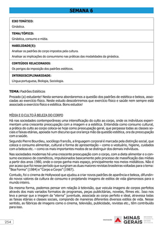 254
SEMANA 6
EIXO TEMÁTICO:
Ginástica.
TEMA/TÓPICO:
Ginástica, consumo e mídia.
HABILIDADE(S):
Analisar os padrões de corpo impostos pela cultura.
Analisar as implicações do consumismo nas práticas das modalidades da ginástica.
CONTEÚDOS RELACIONADOS:
Os perigos da imposição dos padrões estéticos.
INTERDISCIPLINARIDADE:
Língua portuguesa, Biologia, Sociologia.
TEMA: Padrões Estéticos
Prezado (a) estudante! Nesta semana abordaremos a questão dos padrões de estética e beleza, asso-
ciadas ao exercício físico. Neste estudo descobriremos que exercício físico e saúde nem sempre está
associado a exercício físico e estética. Bons estudos!
MÍDIA E O CULTO À BELEZA DO CORPO
Há nas sociedades contemporâneas uma intensificação do culto ao corpo, onde os indivíduos experi-
mentam uma crescente preocupação com a imagem e a estética. Entendida como consumo cultural,
a prática do culto ao corpo coloca-se hoje como preocupação geral, que perpassa todas as classes so-
ciais e faixas etárias, apoiada num discurso que ora lança mão da questão estética, ora da preocupação
com a saúde.
Segundo Pierre Bourdieu, sociólogo francês, a linguagem corporal é marcada pela distinção social, que
coloca o consumo alimentar, cultural e forma de apresentação – como o vestuário, higiene, cuidados
com a beleza etc. – como os mais importantes modos de se distinguir dos demais indivíduos.
Nas sociedades modernas há uma crescente preocupação com o corpo, com a dieta alimentar e o con-
sumo excessivo de cosméticos, impulsionados basicamente pelo processo de massificação das mídias
a partir dos anos 1980, onde o corpo ganha mais espaço, principalmente nos meios midiáticos. Não é
por acaso que foi nesse período que surgiram as duas maiores revistas brasileiras voltadas para o tema:
“Boa Forma” (1984) e “Corpo a Corpo” (1987).
Contudo, foi o cinema de Hollywood que ajudou a criar novos padrões de aparência e beleza, difundin-
do novos valores da cultura de consumo e projetando imagens de estilos de vida glamorosos para o
mundo inteiro.
Da mesma forma, podemos pensar em relação à televisão, que veicula imagens de corpos perfeitos
através dos mais variados formatos de programas, peças publicitárias, novelas, filmes etc. Isso nos
leva a pensar que a imagem da “eterna” juventude, associada ao corpo perfeito e ideal, atravessa todas
as faixas etárias e classes sociais, compondo de maneiras diferentes diversos estilos de vida. Nesse
sentido, as fábricas de imagens como o cinema, televisão, publicidade, revistas etc., têm contribuído
para isso.
 