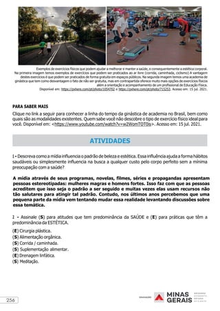 256
Exemplos de exercícios físicos que podem ajudar a melhorar e manter a saúde, e consequentemente a estética corporal.
Na primeira imagem temos exemplos de exercícios que podem ser praticados ao ar livre (corrida, caminhada, ciclismo) A vantagem
destes exercícios é que podem ser praticados de forma gratuita em espaços públicos. Na segunda imagem temos uma academia de
ginástica que tem como desvantagem o fato de não ser gratuita, mas em contrapartida oferece muito mais opções de exercícios físicos
além a orientação e acompanhamento de um profissional de Educação Física.
Disponível em: https://pxhere.com/pt/photo/1054702 e https://pxhere.com/pt/photo/715253. Acesso em: 15 jul. 2021.
PARA SABER MAIS
Clique no link a seguir para conhecer a linha do tempo da ginástica de academia no Brasil, bem como
quais são as modalidades existentes. Quem sabe você não descobre o tipo de exercício físico ideal para
você. Disponível em: <https://www.youtube.com/watch?v=w2WomTOT0is>. Acesso em: 15 jul. 2021.
1 - Descreva como a mídia influencia o padrão de beleza e estética. Essa influência ajuda a forma hábitos
saudáveis ou simplesmente influencia na busca a qualquer custo pelo corpo perfeito sem a mínima
preocupação com a saúde?
A mídia através de seus programas, novelas, filmes, séries e propagandas apresentam
pessoas estereotipadas: mulheres magras e homens fortes. Isso faz com que as pessoas
acreditem que isso seja o padrão a ser seguido e muitas vezes elas usam recursos não
tão salutares para atingir tal padrão. Contudo, nos últimos anos percebemos que uma
pequena parte da mídia vem tentando mudar essa realidade levantando discussões sobre
essa temática.
2 - Assinale (S) para atitudes que tem predominância da SAÚDE e (E) para práticas que têm a
predominância da ESTÉTICA.
(E) Cirurgia plástica.
(S) Alimentação orgânica.
(S) Corrida / caminhada.
(S) Suplementação alimentar.
(E) Drenagem linfática.
(S) Meditação.
ATIVIDADES
 