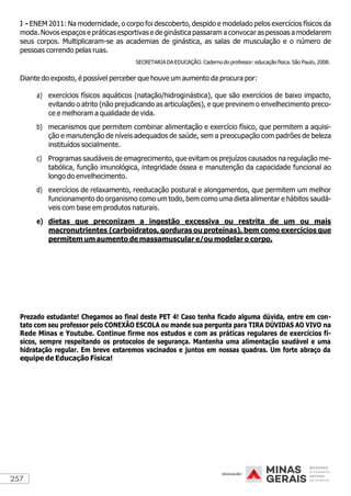 257
3 - ENEM 2011: Na modernidade, o corpo foi descoberto, despido e modelado pelos exercícios físicos da
moda. Novos espaços e práticas esportivas e de ginástica passaram a convocar as pessoas a modelarem
seus corpos. Multiplicaram-se as academias de ginástica, as salas de musculação e o número de
pessoas correndo pelas ruas.
SECRETARIA DA EDUCAÇÃO. Caderno do professor: educação física. São Paulo, 2008.
Diante do exposto, é possível perceber que houve um aumento da procura por:
a) exercícios físicos aquáticos (natação/hidroginástica), que são exercícios de baixo impacto,
evitando o atrito (não prejudicando as articulações), e que previnem o envelhecimento preco-
ce e melhoram a qualidade de vida.
b) mecanismos que permitem combinar alimentação e exercício físico, que permitem a aquisi-
ção e manutenção de níveis adequados de saúde, sem a preocupação com padrões de beleza
instituídos socialmente.
c) Programas saudáveis de emagrecimento, que evitam os prejuízos causados na regulação me-
tabólica, função imunológica, integridade óssea e manutenção da capacidade funcional ao
longo do envelhecimento.
d) exercícios de relaxamento, reeducação postural e alongamentos, que permitem um melhor
funcionamento do organismo como um todo, bem como uma dieta alimentar e hábitos saudá-
veis com base em produtos naturais.
e) dietas que preconizam a ingestão excessiva ou restrita de um ou mais
macronutrientes (carboidratos, gorduras ou proteínas), bem como exercícios que
permitem um aumento de massamuscular e/ou modelar o corpo.
Prezado estudante! Chegamos ao final deste PET 4! Caso tenha ficado alguma dúvida, entre em con-
tato com seu professor pelo CONEXÃO ESCOLA ou mande sua pergunta para TIRA DÚVIDAS AO VIVO na
Rede Minas e Youtube. Continue firme nos estudos e com as práticas regulares de exercícios fí-
sicos, sempre respeitando os protocolos de segurança. Mantenha uma alimentação saudável e uma
hidratação regular. Em breve estaremos vacinados e juntos em nossas quadras. Um forte abraço da
equipe de Educação Física!
 
