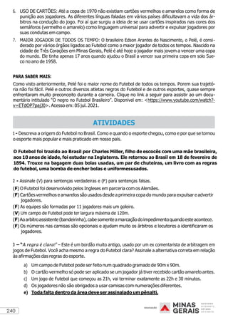 240
6. USO DE CARTÕES: Até a copa de 1970 não existiam cartões vermelhos e amarelos como forma de
punição aos jogadores. As diferentes línguas faladas em vários países dificultavam a vida dos ár-
bitros na condução do jogo. Foi aí que surgiu a ideia de se usar cartões inspirados nas cores dos
semáforos (vermelho e amarelo) como linguagem universal para advertir e expulsar jogadores por
suas condutas em campo.
7. MAIOR JOGADOR DE TODOS OS TEMPO: O brasileiro Edson Arantes do Nascimento, o Pelé, é consi-
derado por vários órgãos ligados ao Futebol como o maior jogador de todos os tempos. Nascido na
cidade de Três Corações em Minas Gerais, Pelé é até hoje o jogador mais jovem a vencer uma copa
do mundo. Ele tinha apenas 17 anos quando ajudou o Brasil a vencer sua primeira copa em solo Sue-
co no ano de 1958.
PARA SABER MAIS:
Como visto anteriormente, Pelé foi o maior nome do Futebol de todos os tempos. Porem sua trajetó-
ria não foi fácil. Pelé e outros diversos atletas negros do Futebol e de outros esportes, quase sempre
enfrentaram muito preconceito durante a carreira. Clique no link a seguir para assistir ao um docu-
mentário intitulado “O negro no Futebol Brasileiro”. Disponível em: <https://www.youtube.com/watch?-
v=ETdOP7pajJ0>. Acesso em: 05 jul. 2021.
1 - Descreva a origem do Futebol no Brasil. Como e quando o esporte chegou, como e por que se tornou
o esporte mais popular e mais praticado em nosso país.
O Futebol foi trazido ao Brasil por Charles Miller, filho de escocês com uma mãe brasileira,
aos 10 anos de idade, foi estudar na Inglaterra. Ele retornou ao Brasil em 18 de fevereiro de
1894. Trouxe na bagagem duas bolas usadas, um par de chuteiras, um livro com as regras
do futebol, uma bomba de encher bolas e uniformesusados.
2 - Assinale (V) para sentenças verdadeiras e (F) para sentenças falsas.
(F) O Futebol foi desenvolvido pelos Ingleses em parceria com os Alemães.
(F) Cartões vermelhos e amarelos são usados desde a primeira copa do mundo para expulsar e advertir
jogadores.
(F) As equipes são formadas por 11 jogadores mais um goleiro.
(V) Um campo de Futebol pode ter largura máxima de 120m.
(F)Aoarbitroassistente (bandeirinha),cabesomenteamarcaçãodoimpedimentoquandoeste acontece.
(F) Os números nas camisas são opcionais e ajudam muito os árbitros e locutores a identificaram os
jogadores.
3 – “A regra é clara!” – Este é um bordão muito antigo, usado por um ex comentarista de arbitragem em
jogos de Futebol. Você acha mesmo a regra do Futebol clara? Assinale a alternativa correta em relação
às afirmações das regras do esporte.
a) Um campo de Futebol pode ser feito num quadrado gramado de 90m x 90m.
b) O cartão vermelho só pode ser aplicado se um jogador já tiver recebido cartão amarelo antes.
c) Um jogo de Futebol que começou as 21h, vai terminar exatamente as 22h e 30 minutos.
d) Os jogadores não são obrigados a usar camisas com numerações diferentes.
e) Toda falta dentro da área deve ser assinalado um pênalti.
ATIVIDADES
 
