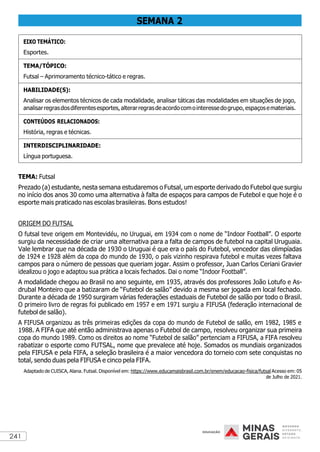 241
SEMANA 2
EIXO TEMÁTICO:
Esportes.
TEMA/TÓPICO:
Futsal – Aprimoramento técnico-tático e regras.
HABILIDADE(S):
Analisar os elementos técnicos de cada modalidade, analisar táticas das modalidades em situações de jogo,
analisarregrasdosdiferentesesportes,alterarregrasdeacordocomointeressedogrupo,espaçosemateriais.
CONTEÚDOS RELACIONADOS:
História, regras e técnicas.
INTERDISCIPLINARIDADE:
Língua portuguesa.
TEMA: Futsal
Prezado (a) estudante, nesta semana estudaremos o Futsal, um esporte derivado do Futebol que surgiu
no início dos anos 30 como uma alternativa à falta de espaços para campos de Futebol e que hoje é o
esporte mais praticado nas escolas brasileiras. Bons estudos!
ORIGEM DO FUTSAL
O futsal teve origem em Montevidéu, no Uruguai, em 1934 com o nome de “Indoor Football”. O esporte
surgiu da necessidade de criar uma alternativa para a falta de campos de futebol na capital Uruguaia.
Vale lembrar que na década de 1930 o Uruguai é que era o país do Futebol, vencedor das olimpíadas
de 1924 e 1928 além da copa do mundo de 1930, o país vizinho respirava futebol e muitas vezes faltava
campos para o número de pessoas que queriam jogar. Assim o professor, Juan Carlos Ceriani Gravier
idealizou o jogo e adaptou sua prática a locais fechados. Dai o nome “Indoor Football”.
A modalidade chegou ao Brasil no ano seguinte, em 1935, através dos professores João Lotufo e As-
drubal Monteiro que a batizaram de “Futebol de salão” devido a mesma ser jogada em local fechado.
Durante a década de 1950 surgiram várias federações estaduais de Futebol de salão por todo o Brasil.
O primeiro livro de regras foi publicado em 1957 e em 1971 surgiu a FIFUSA (federação internacional de
futebol de salão).
A FIFUSA organizou as três primeiras edições da copa do mundo de Futebol de salão, em 1982, 1985 e
1988. A FIFA que até então administrava apenas o Futebol de campo, resolveu organizar sua primeira
copa do mundo 1989. Como os direitos ao nome “Futebol de salão” pertenciam a FIFUSA, a FIFA resolveu
rabatizar o esporte como FUTSAL, nome que prevalece até hoje. Somados os mundiais organizados
pela FIFUSA e pela FIFA, a seleção brasileira é a maior vencedora do torneio com sete conquistas no
total, sendo duas pela FIFUSA e cinco pela FIFA.
Adaptado de CUISCA, Alana. Futsal. Disponível em: https://www.educamaisbrasil.com.br/enem/educacao-fisica/futsal Acesso em: 05
de Julho de 2021.
 