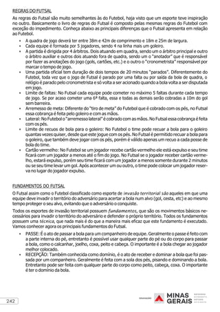 242
REGRAS DO FUTSAL
As regras do Futsal são muito semelhantes às do Futebol, haja visto que um esporte teve inspiração
no outro. Basicamente o livro de regras do Futsal é composto pelas mesmas regras do Futebol com
exceção do impedimento. Conheça abaixo as principais diferenças que o Futsal apresenta em relação
ao Futebol.
• A quadra de jogo deverá ter entre 38m e 42m de comprimento e 18m e 25m de largura.
• Cada equipe é formada por 5 jogadores, sendo 4 na linha mais um goleiro.
• A partida é dirigida por 4 árbitros. Dois atuando em quadra, sendo um o árbitro principal e outro
o árbitro auxiliar e outros dois atuando fora de quadra, sendo um o “anotador” que é responsável
por fazer as anotações do jogo (gols, cartões, etc.) e o outro o “cronometrista” responsável por
marcar o tempo de jogo.
• Uma partida oficial tem duração de dois tempos de 20 minutos “parados”. Diferentemente do
Futebol, toda vez que o jogo de Futsal é parado por uma falta ou por saída da bola de quadra, o
relógio é parado pelo cronometrista e só volta a ser acionado quando a bola volta a ser disputada
em jogo.
• Limite de faltas: No Futsal cada equipe pode cometer no máximo 5 faltas durante cada tempo
de jogo. Se por acaso cometer uma 6ª falta, essa e todas as demais serão cobradas a 10m do gol
sem barreira.
• Arremesso de meta: Diferente do “tiro de meta” do Futebol que é cobrado com os pés, no Futsal
essa cobrança é feita pelo goleiro e com as mãos.
• Lateral: No Futebol o “arremesso lateral” é cobrado com as mãos. No Futsal essa cobrança é feita
com os pés.
• Limite de recuos de bola para o goleiro: No Futebol o time pode recuar a bola para o goleiro
quantas vezes quiser, desde que este jogue com os pés. No Futsal é permitido recuar a bola para
o goleiro, que também deve jogar com os pés, porém é válido apenas um recuo a cada posse de
bola do time.
• Cartão vermelho: No Futebol se um jogador recebe cartão vermelho ele está expulso e seu time
ficará com um jogador a menos até o fim do jogo. No Futsal se o jogador receber cartão verme-
lho, estará expulso, porém seu time ficará com um jogador a menos somente durante 2 minutos
ou se seu time levar um gol. Após acontecer um ou outro, o time pode colocar um jogador reser-
va no lugar do jogador expulso.
FUNDAMENTOS DO FUTSAL
O Futsal assim como o Futebol classificado como esporte de invasão territorial são aqueles em que uma
equipe deve invadir o território do adversário para acertar a bola num alvo (gol, cesta, etc) e ao mesmo
tempo proteger o seu alvo, evitando que o adversário o conquiste.
Todos os esportes de invasão territorial possuem fundamentos, que são os movimentos básicos ne-
cessários para invadir o território do adversário e defender o próprio território. Todos os fundamentos
possuem uma técnica, que nada mais é do que a maneira mais eficaz que este fundamento é executado.
Vamos conhecer agora os principais fundamentos do Futsal.
• PASSE: É o ato de passar a bola para um companheiro de equipe. Geralmente o passe é feito com
a parte interna do pé, entretanto é possível usar qualquer parte do pé ou do corpo para passar
a bola, como o calcanhar, joelho, coxa, peito e cabeça. O importante é a bola chegar ao jogador
melhor colocado.
• RECEPÇÃO: Também conhecida como domínio, é o ato de receber e dominar a bola que foi pas-
sada por um companheiro. Geralmente é feita com a sola dos pés, pisando e dominando a bola.
Entretanto pode ser feita com qualquer parte do corpo como peito, cabeça, coxa. O importante
é ter o domínio da bola.
 