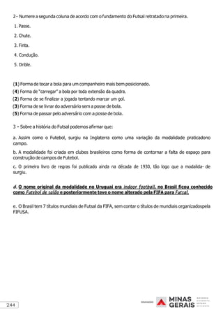 244
2- Numere a segunda coluna de acordo com o fundamento do Futsal retratado na primeira.
1. Passe.
2. Chute.
3. Finta.
4. Condução.
5. Drible.
(1) Forma de tocar a bola para um companheiro mais bem posicionado.
(4) Forma de “carregar” a bola por toda extensão da quadra.
(2) Forma de se finalizar a jogada tentando marcar um gol.
(3) Forma de se livrar do adversário sem a posse de bola.
(5) Forma de passar pelo adversário com a posse de bola.
3 - Sobre a história do Futsal podemos afirmar que:
a. Assim como o Futebol, surgiu na Inglaterra como uma variação da modalidade praticadono
campo.
b. A modalidade foi criada em clubes brasileiros como forma de contornar a falta de espaço para
construção de campos de Futebol.
c. O primeiro livro de regras foi publicado ainda na década de 1930, tão logo que a modalida- de
surgiu.
d. O nome original da modalidade no Uruguai era indoor football, no Brasil ficou conhecido
como Futebol de salão e posteriormente teve o nome alterado pela FIFA para Futsal.
e. O Brasil tem 7 títulos mundiais de Futsal da FIFA, sem contar o títulos de mundiais organizadospela
FIFUSA.
 
