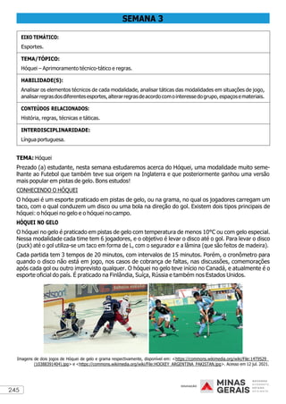 245
SEMANA 3
EIXO TEMÁTICO:
Esportes.
TEMA/TÓPICO:
Hóquei – Aprimoramento técnico-tático e regras.
HABILIDADE(S):
Analisar os elementos técnicos de cada modalidade, analisar táticas das modalidades em situações de jogo,
analisarregrasdosdiferentesesportes,alterarregrasdeacordocomointeressedogrupo,espaçosemateriais.
CONTEÚDOS RELACIONADOS:
História, regras, técnicas e táticas.
INTERDISCIPLINARIDADE:
Língua portuguesa.
TEMA: Hóquei
Prezado (a) estudante, nesta semana estudaremos acerca do Hóquei, uma modalidade muito seme-
lhante ao Futebol que também teve sua origem na Inglaterra e que posteriormente ganhou uma versão
mais popular em pistas de gelo. Bons estudos!
CONHECENDO O HÓQUEI
O hóquei é um esporte praticado em pistas de gelo, ou na grama, no qual os jogadores carregam um
taco, com o qual conduzem um disco ou uma bola na direção do gol. Existem dois tipos principais de
hóquei: o hóquei no gelo e o hóquei no campo.
HÓQUEI NO GELO
O hóquei no gelo é praticado em pistas de gelo com temperatura de menos 10°C ou com gelo especial.
Nessa modalidade cada time tem 6 jogadores, e o objetivo é levar o disco até o gol. Para levar o disco
(puck) até o gol utiliza-se um taco em forma de L, com o segurador e a lâmina (que são feitos de madeira).
Cada partida tem 3 tempos de 20 minutos, com intervalos de 15 minutos. Porém, o cronômetro para
quando o disco não está em jogo, nos casos de cobrança de faltas, nas discussões, comemorações
após cada gol ou outro imprevisto qualquer. O hóquei no gelo teve início no Canadá, e atualmente é o
esporte oficial do país. É praticado na Finlândia, Suíça, Rússia e também nos Estados Unidos.
Imagens de dois jogos de Hóquei de gelo e grama respectivamente, disponível em: <https://commons.wikimedia.org/wiki/File:14T9529_
(10388391404).jpg> e <https://commons.wikimedia.org/wiki/File:HOCKEY_ARGENTINA_PAKISTAN.jpg>. Acesso em 12 jul. 2021.
 