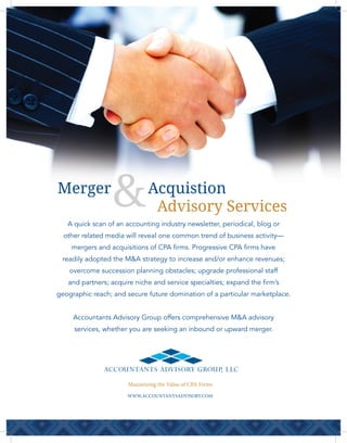 A quick scan of an accounting industry newsletter, periodical, blog or
other related media will reveal one common trend of business activity—
mergers and acquisitions of CPA firms. Progressive CPA firms have
readily adopted the M&A strategy to increase and/or enhance revenues;
overcome succession planning obstacles; upgrade professional staff
and partners; acquire niche and service specialties; expand the firm’s
geographic reach; and secure future domination of a particular marketplace.
Accountants Advisory Group offers comprehensive M&A advisory
services, whether you are seeking an inbound or upward merger.
AcquistionMerger
Advisory Services
ACCOUNTANTS ADVISORY GROUP, LLC
Maximizing the Value of CPA Firms
WWW.ACCOUNTANTSADVISORY.COM
 