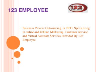 123 EMPLOYEE 
Business Process Outsourcing, or BPO, Specializing 
in online and Offline Marketing, Customer Service 
and Virtual Assistant Services Provided By 123 
Employee 
 