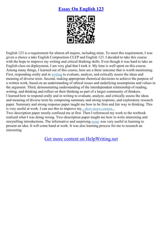 Essay On English 123
English 123 is a requirement for almost all majors, including mine. To meet this requirement, I was
given a choice a take English Composition CLEP and English 123. I decided to take this course
with the hope to improve my writing and critical thinking skills. Even though it was hard to take an
English class on deployment, I am very glad that I took it. My time is well spent on this course.
Among many things, I learned out of this course, here are a three outcome that is worth mentioning.
First, responding orally and in writing to evaluate, analyze, and critically assess the ideas and
meaning of diverse texts. Second, making appropriate rhetorical decisions to achieve the purpose of
a written work, based on an understanding of ethical issues and underlying assumptions and values in
the argument. Third, demonstrating understanding of the interdependent relationship of reading,
writing, and thinking and reflect on their thinking as part of a larger community of thinkers.
I learned how to respond orally and in writing to evaluate, analyze, and critically assess the ideas
and meaning of diverse texts by composing summary and strong response, and exploratory research
paper. Summary and strong response paper taught me how to be firm and fair way to thinking. This
is very useful at work. I can use this to improve my...show more content...
Two–description paper mostly confused me at first. Then I referenced my work to the textbook
realized what I was doing wrong. Two–description paper taught me how to write interesting and
storytelling introductions. The informative and surprising essay was very useful in learning to
present an idea. It will come hand at work. It was also learning process for me to research an
interesting
Get more content on HelpWriting.net
 