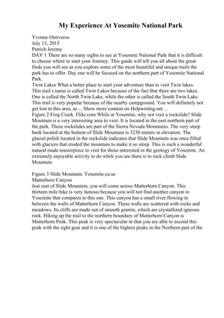 My Experience At Yosemite National Park
Yvonne Ontiveros
July 13, 2015
Patrich Jeremy
DAY 1 There are so many sights to see at Yosemite National Park that it is difficult
to choose where to start your Journey. This guide will tell you all about the great
finds you will see as you explore some of the most beautiful and unique trails the
park has to offer. Day one will be focused on the northern part of Yosemite National
Park.
Twin Lakes What a better place to start your adventure than to visit Twin lakes.
This trail s name is called Twin Lakes because of the fact that there are two lakes.
One is called the North Twin Lake, while the other is called the South Twin Lake.
This trail is very popular because of the nearby campground. You will definitely not
get lost in this area, as ... Show more content on Helpwriting.net ...
Figure 2 Frog Creek. Flikr.com While at Yosemite, why not visit a rockslide? Slide
Mountain is a very interesting area to visit. It is located in the east northern part of
the park. These rockslides are part of the Sierra Nevada Mountains. The very steep
bank located at the bottom of Slide Mountain is 3230 meters in elevation. The
glacial polish located in the rockslide indicates that Slide Mountain was once filled
with glaciers that eroded the mountain to make it so steep. This is such a wonderful
natural made masterpiece to visit for those interested in the geology of Yosemite. An
extremely enjoyable activity to do while you are there is to rock climb Slide
Mountain.
Figure 3 Slide Mountain. Yosemite.ca.us
Matterhorn Canyon
Just east of Slide Mountain, you will come across Matterhorn Canyon. This
thirteen mile hike is very famous because you will not find another canyon in
Yosemite that compares to this one. This canyon has a small river flowing in
between the walls of Matterhorn Canyon. These walls are scattered with rocks and
meadows. Its cliffs are made out of smooth granite, which are crystallized igneous
rock. Hiking up the trail to the northern boundary of Matterhorn Canyon is
Matterhorn Peak. This peak is very spectacular in that you are able to ascend this
peak with the right gear and it is one of the highest peaks in the Northern part of the
 