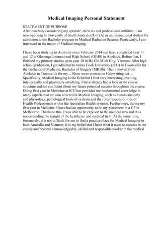 Medical Imaging Personal Statement
STATEMENT OF PURPOSE
After carefully considering my aptitude, interests and professional ambition, I am
now applying to University of South Australia (UniSA) as an international student for
admission to the Bachelor program in Medical Radiation Science. Particularly, I am
interested in the major of Medical Imaging.
I have been studying in Australia since February 2014 and have completed year 11
and 12 at Glenunga International High School (GIHS) in Adelaide. Before that, I
finished my primary studies up to year 10 in Ho Chi Minh City, Vietnam. After high
school graduation, I got admitted to James Cook University (JCU) in Townsville for
the Bachelor of Medicine, Bachelor of Surgery (MBBS). Then I moved from
Adelaide to Townsville for my... Show more content on Helpwriting.net ...
Specifically, Medical Imaging is the field that I find very interesting, exciting,
intellectually and practically satisfying. I have already had a look at the course
structure and am confident about my future potential success throughout the course.
Doing first year in Medicine at JCU has provided me fundamental knowledge in
many aspects that are also covered in Medical Imaging, such as human anatomy
and physiology, pathological basis of systems and the roles/responsibilities of
Health Professionals within the Australian Health systems. Furthermore, during my
first year in Medicine, I have had an opportunity to do my placement in a GP in
Melbourne. Thanks to this, I was able to be exposed to the medical area and thus,
understanding the insight of the healthcare and medical field. At the same time,
fortunately, it is not difficult for me to find a practice place for Medical Imaging in
both Australia and Vietnam. It is my belief that I have what it takes to success in the
course and become a knowledgeable, skilful and responsible worker in the medical
 