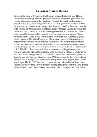 Levanana Cinder Quotes
Cinder is the story of Cinderella, told from an imagined future of New Beijing.
Cinder is an endearing, beautiful young woman with a disturbed past, and a few
robotic adjustments, making her a cyborg. Through the novel, she learns more
about her true life , discovering she is the true Lunar queen who has been hidden
for years, but she must learn to conquer her fears, and abandon those she loves, in
order to save her Monarch, and the planet, from evil Queen Levana. Levana is the
Queen of Luna . Levana is known for taking power by force. Levana had a older
sister named Channary and two parents who were the king and queen of Luna.
However, in 108 Third Era., a shell Gained a royal party and killed the king and
queen.Levana s older sister Channary... Show more content on Helpwriting.net ...
Three months after she passed the shell infanticide laws, stating that any Lunars
born as shells are to be promptly disposed of in order to protect the peace in their
society.Three years later Channary gave birth to a daughter, Princess Selene, born,
in 112 Third Era., Levana started a fire in the nursery, killing Channary and
Princess Selene as well. Although many knew Levana was the one who started the
fire, there wasn t enough evidence to prove it. Levana then became the Queen of
Luna.Levana also has a stepdaughter named Winter, whom she forced to disfigure
her own face at the age of 14 because her beauty shone more brightly than Levana
s.on August 31st In 126 Third Era., , Levana sent special machines to hunt down
Cinder after discovering she was Princess Selene, the rightful queen of Luna. Prince
Kaito , Crown prince of the Eastern CommonWealth born April 108 Third Era has
 