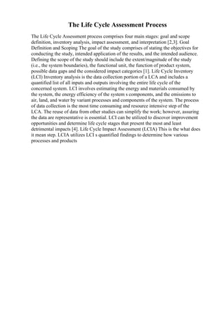 The Life Cycle Assessment Process
The Life Cycle Assessment process comprises four main stages: goal and scope
definition, inventory analysis, impact assessment, and interpretation [2,3]. Goal
Definition and Scoping The goal of the study comprises of stating the objectives for
conducting the study, intended application of the results, and the intended audience.
Defining the scope of the study should include the extent/magnitude of the study
(i.e., the system boundaries), the functional unit, the function of product system,
possible data gaps and the considered impact categories [1]. Life Cycle Inventory
(LCI) Inventory analysis is the data collection portion of a LCA and includes a
quantified list of all inputs and outputs involving the entire life cycle of the
concerned system. LCI involves estimating the energy and materials consumed by
the system, the energy efficiency of the system s components, and the emissions to
air, land, and water by variant processes and components of the system. The process
of data collection is the most time consuming and resource intensive step of the
LCA. The reuse of data from other studies can simplify the work; however, assuring
the data are representative is essential. LCI can be utilized to discover improvement
opportunities and determine life cycle stages that present the most and least
detrimental impacts [4]. Life Cycle Impact Assessment (LCIA) This is the what does
it mean step. LCIA utilizes LCI s quantified findings to determine how various
processes and products
 