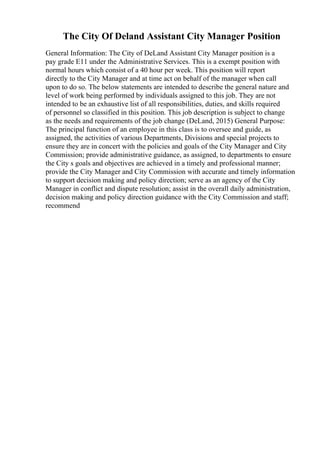 The City Of Deland Assistant City Manager Position
General Information: The City of DeLand Assistant City Manager position is a
pay grade E11 under the Administrative Services. This is a exempt position with
normal hours which consist of a 40 hour per week. This position will report
directly to the City Manager and at time act on behalf of the manager when call
upon to do so. The below statements are intended to describe the general nature and
level of work being performed by individuals assigned to this job. They are not
intended to be an exhaustive list of all responsibilities, duties, and skills required
of personnel so classified in this position. This job description is subject to change
as the needs and requirements of the job change (DeLand, 2015) General Purpose:
The principal function of an employee in this class is to oversee and guide, as
assigned, the activities of various Departments, Divisions and special projects to
ensure they are in concert with the policies and goals of the City Manager and City
Commission; provide administrative guidance, as assigned, to departments to ensure
the City s goals and objectives are achieved in a timely and professional manner;
provide the City Manager and City Commission with accurate and timely information
to support decision making and policy direction; serve as an agency of the City
Manager in conflict and dispute resolution; assist in the overall daily administration,
decision making and policy direction guidance with the City Commission and staff;
recommend
 