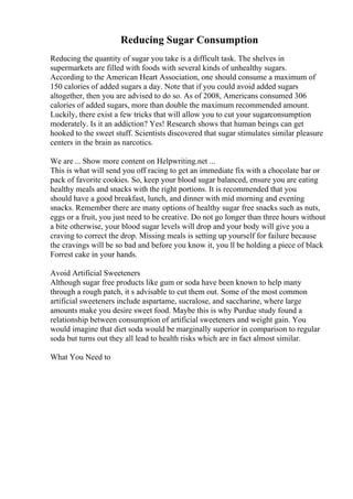 Reducing Sugar Consumption
Reducing the quantity of sugar you take is a difficult task. The shelves in
supermarkets are filled with foods with several kinds of unhealthy sugars.
According to the American Heart Association, one should consume a maximum of
150 calories of added sugars a day. Note that if you could avoid added sugars
altogether, then you are advised to do so. As of 2008, Americans consumed 306
calories of added sugars, more than double the maximum recommended amount.
Luckily, there exist a few tricks that will allow you to cut your sugarconsumption
moderately. Is it an addiction? Yes! Research shows that human beings can get
hooked to the sweet stuff. Scientists discovered that sugar stimulates similar pleasure
centers in the brain as narcotics.
We are ... Show more content on Helpwriting.net ...
This is what will send you off racing to get an immediate fix with a chocolate bar or
pack of favorite cookies. So, keep your blood sugar balanced, ensure you are eating
healthy meals and snacks with the right portions. It is recommended that you
should have a good breakfast, lunch, and dinner with mid morning and evening
snacks. Remember there are many options of healthy sugar free snacks such as nuts,
eggs or a fruit, you just need to be creative. Do not go longer than three hours without
a bite otherwise, your blood sugar levels will drop and your body will give you a
craving to correct the drop. Missing meals is setting up yourself for failure because
the cravings will be so bad and before you know it, you ll be holding a piece of black
Forrest cake in your hands.
Avoid Artificial Sweeteners
Although sugar free products like gum or soda have been known to help many
through a rough patch, it s advisable to cut them out. Some of the most common
artificial sweeteners include aspartame, sucralose, and saccharine, where large
amounts make you desire sweet food. Maybe this is why Purdue study found a
relationship between consumption of artificial sweeteners and weight gain. You
would imagine that diet soda would be marginally superior in comparison to regular
soda but turns out they all lead to health risks which are in fact almost similar.
What You Need to
 
