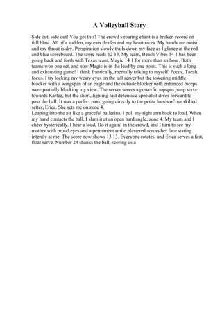 A Volleyball Story
Side out, side out! You got this! The crowd s roaring chant is a broken record on
full blast. All of a sudden, my ears deafen and my heart races. My hands are moist
and my throat is dry. Perspiration slowly trails down my face as I glance at the red
and blue scoreboard. The score reads 12 13. My team, Beach Vibes 14 1 has been
going back and forth with Texas team, Magic 14 1 for more than an hour. Both
teams won one set, and now Magic is in the lead by one point. This is such a long
and exhausting game! I think frantically, mentally talking to myself. Focus, Taeah,
focus. I try locking my weary eyes on the tall server but the towering middle
blocker with a wingspan of an eagle and the outside blocker with enhanced biceps
were partially blocking my view. The server serves a powerful topspin jump serve
towards Karlee, but the short, lighting fast defensive specialist dives forward to
pass the ball. It was a perfect pass, going directly to the petite hands of our skilled
setter, Erica. She sets me on zone 4.
Leaping into the air like a graceful ballerina, I pull my right arm back to load. When
my hand contacts the ball, I slam it at an open hard angle, zone 4. My team and I
cheer hysterically. I hear a loud, Do it again! in the crowd, and I turn to see my
mother with proud eyes and a permanent smile plastered across her face staring
intently at me. The score now shows 13 13. Everyone rotates, and Erica serves a fast,
float serve. Number 24 shanks the ball, scoring us a
 