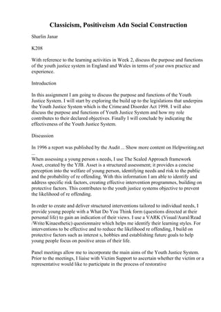 Classicism, Positiveism Adn Social Construction
Sharlin Janar
K208
With reference to the learning activities in Week 2, discuss the purpose and functions
of the youth justice system in England and Wales in terms of your own practice and
experience.
Introduction
In this assignment I am going to discuss the purpose and functions of the Youth
Justice System. I will start by exploring the build up to the legislations that underpins
the Youth Justice System which is the Crimeand Disorder Act 1998. I will also
discuss the purpose and functions of Youth Justice System and how my role
contributes to their declared objectives. Finally I will conclude by indicating the
effectiveness of the Youth Justice System.
Discussion
In 1996 a report was published by the Audit ... Show more content on Helpwriting.net
...
When assessing a young person s needs, I use The Scaled Approach framework
Asset, created by the YJB. Asset is a structured assessment; it provides a concise
perception into the welfare of young person, identifying needs and risk to the public
and the probability of re offending. With this information I am able to identify and
address specific risk factors, creating effective intervention programmes, building on
protective factors. This contributes to the youth justice systems objective to prevent
the likelihood of re offending.
In order to create and deliver structured interventions tailored to individual needs, I
provide young people with a What Do You Think form (questions directed at their
personal life) to gain an indication of their views. I use a VARK (Visual/Aural/Read
/Write/Kinaesthetic) questionnaire which helps me identify their learning styles. For
interventions to be effective and to reduce the likelihood re offending, I build on
protective factors such as interest s, hobbies and establishing future goals to help
young people focus on positive areas of their life.
Panel meetings allow me to incorporate the main aims of the Youth Justice System.
Prior to the meetings, I liaise with Victim Support to ascertain whether the victim or a
representative would like to participate in the process of restorative
 