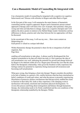 Can a Humanistic Model of Counselling Be Integrated with
a...
Can a humanistic model of counselling be integrated with a cognitive (or cognitive
behavioural) one? Discuss with reference to Rogers and either Beck or Egan.
In the first part of this essay I will summarise the main features of humanistic
counselling and the cognitive approach. Rogers used a humanistic person centred
approach to therapy and I will look at his view of people, their potential, what goes
wrong and what can help them to change. Egan was a cognitive therapist and I will
address the above points in relation to his Skilled Helper model. Similarities and key
differences in theory, practise and value base between the two approaches will then
be discussed.
In the second part of the essay, I will use my own ... Show more content on
Helpwriting.net ...
Each person is valued as a unique individual.
Within Humanistic therapy the potential is there for the re integration of self and
organism, thus
Page three
enabling self actualisation to take place. A phrase used by Kierkegaard the first
modern existentialist to be that self which one truly is I feel expresses the idea of
self actualisation very well, indicating the potential for growth and change believed
by Rogers to be inherent within all of us. Rogers puts forward the view that the client
held in the therapeutic relationship, when given the freedom to fully experience his
feelings realises his potential to experience being (increased self awareness) and
becoming (self actualisation).
What goes wrong, thus bringing a client into therapy? Rogers considers the problem
to be lack of balance in a person s life, conflict between what has been internalised as
belief, conditions of worth and values, and what the person is presently experiencing.
Dissolution of protective defence mechanisms that had previously enabled the client
to function in their daily life, leads as they experience a life changing event to
dysfunction with mental, emotional and sometimes physical disintegration. To
reverse this process and bring about reintegration and balance through humanistic
therapy, the relationship needs to be firmly established and the core conditions of the
therapeutic relationship modelled by the therapist. Within
 