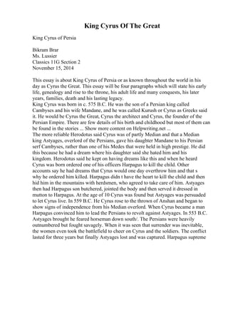 King Cyrus Of The Great
King Cyrus of Persia
Bikram Brar
Ms. Lussier
Classics 11G Section 2
November 15, 2014
This essay is about King Cyrus of Persia or as known throughout the world in his
day as Cyrus the Great. This essay will be four paragraphs which will state his early
life, genealogy and rise to the throne, his adult life and many conquests, his later
years, families, death and his lasting legacy.
King Cyrus was born in c. 575 B.C. He was the son of a Persian king called
Cambyses and his wife Mandane, and he was called Kurush or Cyrus as Greeks said
it. He would be Cyrus the Great, Cyrus the architect and Cyrus, the founder of the
Persian Empire. There are few details of his birth and childhood but most of them can
be found in the stories ... Show more content on Helpwriting.net ...
The more reliable Herodotus said Cyrus was of partly Median and that a Median
king Astyages, overlord of the Persians, gave his daughter Mandane to his Persian
serf Cambyses, rather than one of his Medes that were held in high prestige. He did
this because he had a dream where his daughter said she hated him and his
kingdom. Herodotus said he kept on having dreams like this and when he heard
Cyrus was born ordered one of his officers Harpagus to kill the child. Other
accounts say he had dreams that Cyrus would one day overthrow him and that s
why he ordered him killed. Harpagus didn t have the heart to kill the child and then
hid him in the mountains with herdsmen, who agreed to take care of him. Astyages
then had Harpagus son butchered, jointed the body and then served it dressed in
mutton to Harpagus. At the age of 10 Cyrus was found but Astyages was persuaded
to let Cyrus live. In 559 B.C. He Cyrus rose to the thrown of Anshan and began to
show signs of independence from his Median overlord. When Cyrus became a man
Harpagus convinced him to lead the Persians to revolt against Astyages. In 553 B.C.
Astyages brought he feared horseman down south/. The Persians were heavily
outnumbered but fought savagely. When it was seen that surrender was inevitable,
the women even took the battlefield to cheer on Cyrus and the soldiers. The conflict
lasted for three years but finally Astyages lost and was captured. Harpagus supreme
 