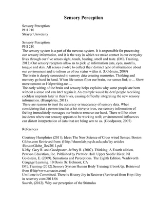 Sensory Perception
Sensory Perception
PHI 210
Strayer University
Sensory Perception
PHI 210
The sensory system is a part of the nervous system. It is responsible for processing
our sensory information, and it is the way in which we make contact in our everyday
lives through our five senses sight, touch, hearing, smell and taste. (IML Training,
2012) Our sensory receptors allow us to pick up information ears, eyes, nostrils,
tongue and skin. All senses evolve to collect their distinct type of information about
our environment and to inform us of our status within it. (Goldstein, 2009)
The brain is deeply connected to sensory data creating memories. Thinking and
memory go hand in hand. When life senses filter our brain, our senses link to ... Show
more content on Helpwriting.net ...
The early wiring of the brain and sensory helps explains why some people are born
without a sense and can later regain it. An example would be deaf people receiving
cochlear implants later in their lives, causing difficulty integrating the new sensory
information. (Humphries, 2011)
There are reasons to trust the accuracy or inaccuracy of sensory data. When
considering that a person touches a hot stove or iron, our sensory information of
feeling immediately messages our brain to remove our hand. There will be other
incidents where our sensory appears to be working well; environmental influences
can distort interpretation of data that are being sent to us. (Goodpaster, 2007)
References
Courtney Humphries (2011). Ideas The New Science of Cross wired Senses. Boston
Globe.com Retrieved from: (Http://shamslab.psych.ucla.edu/lay articles
/BostonGlobe_Dec2011.pdf
Kirby, Gary R. and Goodpaster, Jeffrey R. (2007). Thinking. A Fourth edition.
Pearson Education, Inc. Published by Prentice Hall. Upper Saddle River, NJ
Goldstein, E. (2009). Sensations and Perceptions. The Eighth Edition. Wadsworth
Cengage Learning. 10 Davis Dr. Belmont, CA
IML Training (2012).Sensory System Human Body Training E book/dp. Retrieved
from (Http/www.amazon.com)
Until one is Committed. There is History Joy in Recover (Retrieved from Http://Joy
in recovery com/2011/06
Saurab, (2012). Why our perception of the Stimulus
 