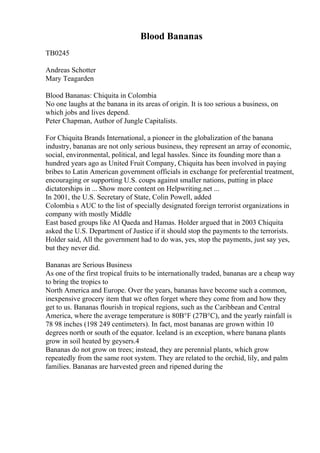 Blood Bananas
TB0245
Andreas Schotter
Mary Teagarden
Blood Bananas: Chiquita in Colombia
No one laughs at the banana in its areas of origin. It is too serious a business, on
which jobs and lives depend.
Peter Chapman, Author of Jungle Capitalists.
For Chiquita Brands International, a pioneer in the globalization of the banana
industry, bananas are not only serious business, they represent an array of economic,
social, environmental, political, and legal hassles. Since its founding more than a
hundred years ago as United Fruit Company, Chiquita has been involved in paying
bribes to Latin American government officials in exchange for preferential treatment,
encouraging or supporting U.S. coups against smaller nations, putting in place
dictatorships in ... Show more content on Helpwriting.net ...
In 2001, the U.S. Secretary of State, Colin Powell, added
Colombia s AUC to the list of specially designated foreign terrorist organizations in
company with mostly Middle
East based groups like Al Qaeda and Hamas. Holder argued that in 2003 Chiquita
asked the U.S. Department of Justice if it should stop the payments to the terrorists.
Holder said, All the government had to do was, yes, stop the payments, just say yes,
but they never did.
Bananas are Serious Business
As one of the first tropical fruits to be internationally traded, bananas are a cheap way
to bring the tropics to
North America and Europe. Over the years, bananas have become such a common,
inexpensive grocery item that we often forget where they come from and how they
get to us. Bananas flourish in tropical regions, such as the Caribbean and Central
America, where the average temperature is 80В°F (27В°C), and the yearly rainfall is
78 98 inches (198 249 centimeters). In fact, most bananas are grown within 10
degrees north or south of the equator. Iceland is an exception, where banana plants
grow in soil heated by geysers.4
Bananas do not grow on trees; instead, they are perennial plants, which grow
repeatedly from the same root system. They are related to the orchid, lily, and palm
families. Bananas are harvested green and ripened during the
 