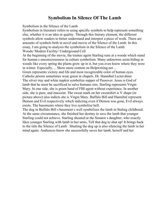 Symbolism In Silence Of The Lamb
Symbolism in the Silence of the Lamb
Symbolism in literature refers to using specific symbols to help represent something
else, whether it is an idea or quality. Through this literary element, the different
symbols allow readers to better understand and interpret a piece of work. There are
amounts of symbols both in novel and movie of the Silence of the Lamb. In this
essay, I am going to analysis the symbolism in the Silence of the Lamb.
Woods/ Modern Facility/ Underground Cell
At the beginning of the movie, the trainee agent Starling runs at a woods which stand
for human s unconsciousness in culture symbolism. Many unknowns seem hiding in
woods like every spring the plants grow up in it, but you even know where they were
in winter. Especially,... Show more content on Helpwriting.net ...
Green represents victory and life and most recognizable color of human eyes.
Catholic priests sometimes wear green in chapels. Dr. Hannibal Lecter diner
The silver tray and white napkin symbolize supper of Passover. Jesus is God of
lamb that he must be sacrificed to salve humans sins. Starling represents Virgin
Mary. In one side, she is green hand of FBI agent without experience. In another
side, she is pure, and innocent. The sweat mark on her sweatshirt is V shape (in
picture above) also indicts she is Virgin Mary. Buffalo Bill and Hannibal represent
Demon and Evil respectively which indicting even if Demon was gone, Evil always
exists. The basements where they live symbolize hell.
The dog in Buffalo Bill s basement s well symbolizes the lamb in Staling childhood.
At the same circumstance, she finished her destiny to save the lamb that younger
Starling could not achieve. Starling shouted at the Senator s daughter, who exactly
likes younger Starling with lamb in her arms, Tell that dog to shut up! It brings back
to the title the Silence of Lamb . Shutting the dog up is also silencing the lamb in her
mind again. Audiences know she successfully saves her lamb, herself and her
 