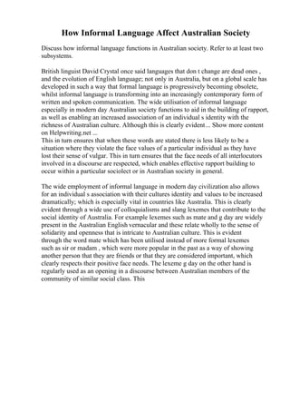 How Informal Language Affect Australian Society
Discuss how informal language functions in Australian society. Refer to at least two
subsystems.
British linguist David Crystal once said languages that don t change are dead ones ,
and the evolution of English language; not only in Australia, but on a global scale has
developed in such a way that formal language is progressively becoming obsolete,
whilst informal language is transforming into an increasingly contemporary form of
written and spoken communication. The wide utilisation of informal language
especially in modern day Australian society functions to aid in the building of rapport,
as well as enabling an increased association of an individual s identity with the
richness of Australian culture. Although this is clearly evident... Show more content
on Helpwriting.net ...
This in turn ensures that when these words are stated there is less likely to be a
situation where they violate the face values of a particular individual as they have
lost their sense of vulgar. This in turn ensures that the face needs of all interlocutors
involved in a discourse are respected, which enables effective rapport building to
occur within a particular sociolect or in Australian society in general.
The wide employment of informal language in modern day civilization also allows
for an individual s association with their cultures identity and values to be increased
dramatically; which is especially vital in countries like Australia. This is clearly
evident through a wide use of colloquialisms and slang lexemes that contribute to the
social identity of Australia. For example lexemes such as mate and g day are widely
present in the Australian English vernacular and these relate wholly to the sense of
solidarity and openness that is intricate to Australian culture. This is evident
through the word mate which has been utilised instead of more formal lexemes
such as sir or madam , which were more popular in the past as a way of showing
another person that they are friends or that they are considered important, which
clearly respects their positive face needs. The lexeme g day on the other hand is
regularly used as an opening in a discourse between Australian members of the
community of similar social class. This
 