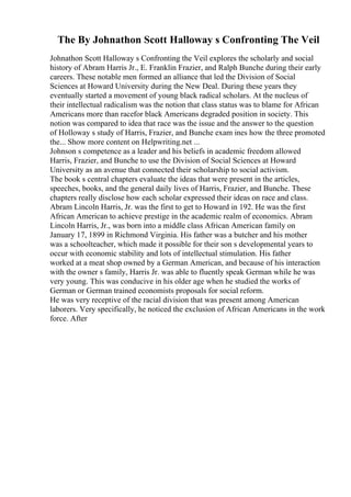 The By Johnathon Scott Halloway s Confronting The Veil
Johnathon Scott Halloway s Confronting the Veil explores the scholarly and social
history of Abram Harris Jr., E. Franklin Frazier, and Ralph Bunche during their early
careers. These notable men formed an alliance that led the Division of Social
Sciences at Howard University during the New Deal. During these years they
eventually started a movement of young black radical scholars. At the nucleus of
their intellectual radicalism was the notion that class status was to blame for African
Americans more than racefor black Americans degraded position in society. This
notion was compared to idea that race was the issue and the answer to the question
of Holloway s study of Harris, Frazier, and Bunche exam ines how the three promoted
the... Show more content on Helpwriting.net ...
Johnson s competence as a leader and his beliefs in academic freedom allowed
Harris, Frazier, and Bunche to use the Division of Social Sciences at Howard
University as an avenue that connected their scholarship to social activism.
The book s central chapters evaluate the ideas that were present in the articles,
speeches, books, and the general daily lives of Harris, Frazier, and Bunche. These
chapters really disclose how each scholar expressed their ideas on race and class.
Abram Lincoln Harris, Jr. was the first to get to Howard in 192. He was the first
African American to achieve prestige in the academic realm of economics. Abram
Lincoln Harris, Jr., was born into a middle class African American family on
January 17, 1899 in Richmond Virginia. His father was a butcher and his mother
was a schoolteacher, which made it possible for their son s developmental years to
occur with economic stability and lots of intellectual stimulation. His father
worked at a meat shop owned by a German American, and because of his interaction
with the owner s family, Harris Jr. was able to fluently speak German while he was
very young. This was conducive in his older age when he studied the works of
German or German trained economists proposals for social reform.
He was very receptive of the racial division that was present among American
laborers. Very specifically, he noticed the exclusion of African Americans in the work
force. After
 