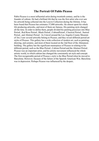 The Portrait Of Pablo Picasso
Pablo Picasso is a most influential artist during twentieth century, and he is the
founder of cubism. He had a brilliant life that he was the first artist who ever saw
his artwork being collected into the Louvre Collection during the lifetime. It has
been found that Picasso has estimates 37,000 artworks. He almost spent his whole
life producing artworks, and most of them are famous. His painting style changed
all the time. In order to define them, people divided his painting processes into Blue
Period , Red Rose Period , Black Period , CubismPeriod , Classical Period , Surreal
Period , and Abstract Period . As I travel around the Los Angeles County Museum
of Art, I saw several artworks belong to Picasso, and they reveal different period art
styles of Picasso. This gallery has a wide collection of modern art, such as painting,
drawing, and ceramic, and most of them located on the 2nd floor of the Ahmanson
building. The gallery has the significant masterpiece of Picasso in relating to his
different period, such as the Blue Period , Cubism Period and the Abstract Period .
Picasso was an important artist, and his artistic movement influenced the whole
artistic world, in which cubism has changed the consistently art style and concept.
The first recognizable period of Picasso s style is the Blue Period when he moved to
Barcelona. However, because of the failure of the Spanish American War, Barcelona
was in depression. Perhaps Picasso was influenced by the despair,
 
