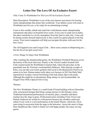 Letter For The Love Of An Exclusive Escort
Title: Come To Wimbledon For The Love Of An Exclusive Escort!
Meta Description: Wimbledon is one of the most famous area known for hosting
tennis championships that attract fans worldwide. Your athletic escort will come to
Wimbledon just for you, so be ready for an entertaining evening!
Come to this wealthy suburb and watch the world famous tennis championship
tournaments take place on beautiful lawn courts. Every year in south west London,
this place transforms to a lively atmosphere from late June to early July. Come and
be among royalty dressed impressively as they watch live games played on the big
screen. Your escort companion will help you navigate this place with ease for the
best views!
The All England Lawn and Croquet Club ... Show more content on Helpwriting.net ...
See the list of our girls escort now!
A Few Things To Enjoy Near Wimbledon
After watching the championship games, the Wimbledon Windmill Museum covers
the history of the local rural area. Nearby is the 18 hole London Scottish Golf
Club, located inside the Wimbledon Common Park, where the pros play on the
grasslands near the Victorian wood panelled clubhouse. After playing a couple of
holes, you can take your tennis garment clad escort to the Queensmere Pond to see
nature at its best. Human nature really takes over because in 2012 the Daily Mail
reported how London s Secret Swimming Club took skinny dips in the pond.
Although this might be an adventurous thing, doing it is not recommended. An
Elegant Time With a Special Girl or Guy
Theatres
The New Wimbledon Theatre is a small Grade II listed building with an Edwardian
style, neoclassical designs that bring a unique pizzazz to this baroque venue.
Traditional dramatized performances of musical, plays, comedies and dance
routines lace the stage in grace. Professional actors including Verne Troyer and
Pamela Anderson are acting live with passion because any mistakes cannot get
edited. Every week is a new performance at the Grand Theatre, which has velvet
seats rising in succession from the stage to the balconies. Across the street is Stage
Door Steakhouse Bar, which is family run with happy people who enjoy serving
guests
 