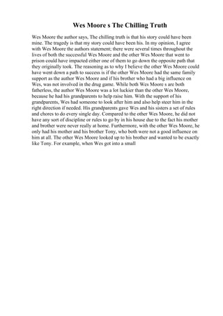 Wes Moore s The Chilling Truth
Wes Moore the author says, The chilling truth is that his story could have been
mine. The tragedy is that my story could have been his. In my opinion, I agree
with Wes Moore the authors statement; there were several times throughout the
lives of both the successful Wes Moore and the other Wes Moore that went to
prison could have impacted either one of them to go down the opposite path that
they originally took. The reasoning as to why I believe the other Wes Moore could
have went down a path to success is if the other Wes Moore had the same family
support as the author Wes Moore and if his brother who had a big influence on
Wes, was not involved in the drug game. While both Wes Moore s are both
fatherless, the author Wes Moore was a lot luckier than the other Wes Moore,
because he had his grandparents to help raise him. With the support of his
grandparents, Wes had someone to look after him and also help steer him in the
right direction if needed. His grandparents gave Wes and his sisters a set of rules
and chores to do every single day. Compared to the other Wes Moore, he did not
have any sort of discipline or rules to go by in his house due to the fact his mother
and brother were never really at home. Furthermore, with the other Wes Moore, he
only had his mother and his brother Tony, who both were not a good influence on
him at all. The other Wes Moore looked up to his brother and wanted to be exactly
like Tony. For example, when Wes got into a small
 