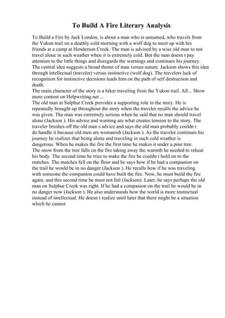 To Build A Fire Literary Analysis
To Build a Fire by Jack London, is about a man who is unnamed, who travels from
the Yukon trail on a deathly cold morning with a wolf dog to meet up with his
friends at a camp at Henderson Creek. The man is advised by a wise old man to not
travel alone in such weather when it is extremely cold. But the man doesn t pay
attention to the little things and disregards the warnings and continues his journey.
The central idea suggests a broad theme of man versus nature. Jackson shows this idea
through intellectual (traveler) versus instinctive (wolf dog). The travelers lack of
recognition for instinctive decisions leads him on the path of self destruction and
death.
The main character of the story is a hiker traveling from the Yukon trail. All... Show
more content on Helpwriting.net ...
The old man at Sulphur Creek provides a supporting role in the story. He is
repeatedly brought up throughout the story when the traveler recalls the advice he
was given. The man was extremely serious when he said that no man should travel
alone (Jackson ). His advice and warning are what creates tension to the story. The
traveler brushes off the old man s advice and says the old man probably couldn t
do handle it because old men are womanish (Jackson ). As the traveler continues his
journey he realizes that being alone and traveling in such cold weather is
dangerous. When he makes the fire the first time he makes it under a pine tree.
The snow from the tree falls on the fire taking away the warmth he needed to reheat
his body. The second time he tries to make the fire he couldn t hold on to the
matches. The matches fell on the floor and he says how if he had a companion on
the trail he would be in no danger (Jackson ). He recalls how if he was traveling
with someone the companion could have built the fire. Now, he must build the fire
again, and this second time he must not fail (Jackson). Later, he says perhaps the old
man on Sulphur Creek was right. If he had a companion on the trail he would be in
no danger now (Jackson ). He also understands how the world is more instinctual
instead of intellectual. He doesn t realize until later that there might be a situation
which he cannot
 