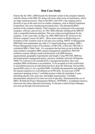 Ibm Case Study
History By the 1950 s, IBM became the dominant vendor in the computer industry
with the release of the IBM 701 along with many other series of mainframes, which
are large central processors. Then in the1960 s and 1970 s, the company had to
diversify to get on the same level as smaller companies, such as Digital Equipment
Corporation, who were introducing microprocessors. This threatened IBM s
position in the computer industry. Their response was coming put with a personal
computer, software, and services. In 1981, IBM officially introduced the IBM PC
with a compatible hardware platform. This was a large accomplishment for the
company. A few years later, on May 1st, 2005, IBM sold its PC division to the
Chinese company Lenovo for $655... Show more content on Helpwriting.net ...
Examples of this would be click to call and voice mailing. SWOT on Management
IBM holds more patentsthan any other U.S. based technology company. IBM s
Project Management Center of Excellence, or PM COE, is first rate. PM COE is
considered IBM s Think Tank . It is a program that has been set up to define the
steps needed to strengthen IBM s project management capabilities. PM COE
combines external industry trends and directions with IBM business,
organizational, geographic requirements and insight. Using PM COE, IBM has
developed project management policy, practices, methods, and tools (Wikipedia,
2008). For someone to be considered for a management position, they must
complete IBM certification or accreditation. To be accepted in to the certification
or accreditation process an individual must have done the following. Successfully
passed PMI exam (i.e. be a certified PMP). Verifiable documentation and approval
for mastery/expertise in a well defined set of PM skills. Several years of PM
experience spanning at least 3 verifiable projects within the immediate 5 years
(including specific role, team size, and budget requirements). Verifiable
documentation and proof of at least one area of specialty. Demonstrated the use of
IBM s Worldwide Project Management Method (_WWPMM_). Completed extensive
classroom and online education and testing. To become a Junior Project Manager,
you must go through self assessment and
 