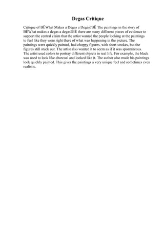 Degas Critique
Critique of ВЁWhat Makes a Degas a Degas?ВЁ The paintings in the story of
ВЁWhat makes a degas a degas?ВЁ there are many different pieces of evidence to
support the central claim that the artist wanted the people looking at the paintings
to feel like they were right there of what was happening in the picture. The
paintings were quickly painted, had choppy figures, with short strokes, but the
figures still stuck out. The artist also wanted it to seem as if it was spontaneous.
The artist used colors to portray different objects in real life. For example, the black
was used to look like charcoal and looked like it. The author also made his paintings
look quickly painted. This gives the paintings a very unique feel and sometimes even
realistic.
 