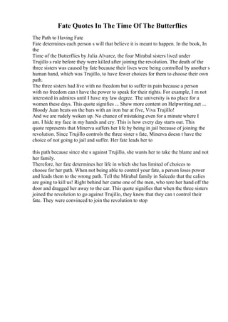 Fate Quotes In The Time Of The Butterflies
The Path to Having Fate
Fate determines each person s will that believe it is meant to happen. In the book, In
the
Time of the Butterflies by Julia Alvarez, the four Mirabal sisters lived under
Trujillo s rule before they were killed after joining the revolution. The death of the
three sisters was caused by fate because their lives were being controlled by another s
human hand, which was Trujillo, to have fewer choices for them to choose their own
path.
The three sisters had live with no freedom but to suffer in pain because a person
with no freedom can t have the power to speak for their rights. For example, I m not
interested in admires until I have my law degree. The university is no place for a
women these days. This quote signifies ... Show more content on Helpwriting.net ...
Bloody Juan beats on the bars with an iron bar at five, Viva Trujillo!
And we are rudely woken up. No chance of mistaking even for a minute where I
am. I hide my face in my hands and cry. This is how every day starts out. This
quote represents that Minerva suffers her life by being in jail because of joining the
revolution. Since Trujillo controls the three sister s fate, Minerva doesn t have the
choice of not going to jail and suffer. Her fate leads her to
this path because since she s against Trujillo, she wants her to take the blame and not
her family.
Therefore, her fate determines her life in which she has limited of choices to
choose for her path. When not being able to control your fate, a person loses power
and leads them to the wrong path. Tell the Mirabal family in Salcedo that the calies
are going to kill us! Right behind her came one of the men, who tore her hand off the
door and dragged her away to the car. This quote signifies that when the three sisters
joined the revolution to go against Trujillo, they knew that they can t control their
fate. They were convinced to join the revolution to stop
 