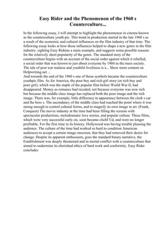 Easy Rider and the Phenomenon of the 1960 s
Counterculture...
In the following essay, I will attempt to highlight the phenomenon in cinema known
as the counterculture youth pic. This trend in production started in the late 1960 s as
a result of the economic and cultural influences on the film industry of that time. The
following essay looks at how those influences helped to shape a new genre in the film
industry, sighting Easy Rideras a main example, and suggests some possible reasons
for the relatively short popularity of the genre. The standard story of the
counterculture begins with an account of the social order against which it rebelled,
a social order that was known to just about everyone by 1960 as the mass society.
The tale of post war malaise and youthful liveliness is a... Show more content on
Helpwriting.net ...
And towards the end of the 1960 s one of those symbols became the counterculture
youthpic film. As for America, the poor boy and rich girl story (or rich boy and
poor girl), which was the staple of the popular film before World War II, had
disappeared. Money as romance had receded, not because everyone was now rich
but because the middle class image has replaced both the poor image and the rich
image. There was, for example, little difference in appearance between the clerk s car
and the boss s. The ascendancy of the middle class had reached the point where it was
strong enough to control cultural forms, and to magnify its own image in art. (Frank,
Conquest) The movie industry at the time had been filling the screens with
spectacular productions, melodramatic love stories, and popular culture. These films,
which were very successful early on, soon became clichГ©d, and were no longer
profitable. For the first time in its history, Hollywood was having trouble pleasing the
audience. The culture of the time had worked so hard to condition American
audiences to accept a certain image onscreen, that they had removed their desire for
change. Despite its apparent enthusiasm, goes the standard binary narrative, the
Establishment was deeply threatened and in mortal conflict with a counterculture that
aimed to undermine its cherished ethics of hard work and conformity. Easy Rider
concludes
 