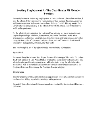 Seeking Employment As The Coordinator Of Member
Services
I am very interested in seeking employment as the coordinator of member services. I
was the administrative assistant to various areas within Canada Revenue Agency as
well as the executive assistant for the Alberta Federal Council. Having worked in a
variety of positions primarily in the administrative field, I have acquired numerous
skills and experiences.
As the administrative assistant for various office settings, my experiences include
organizing meetings, seminars, conferences, and social functions; make travel
arrangements and prepare travel claims; attend meetings and take minutes, as well as
being the first point of contact to visitors, clients, and staff members. I often dealt
with senior management, officials, and their staff.
The following is a list of my demonstrated education and experiences:
1)Education
I completed my Bachelor of Arts degree from the University of Alberta in December
1995 with a major in East Asian Studies (Mandarin) and a minor in Sociology. I held
administrative positions for over 6 years which includes being the administrative
assistant as well as the executive assistant for various senior executives such as the
Assistant Director, Director and the Assistant Deputy Minister.
2)Experience
a)Experience in providing administrative support in an office environment such as but
not limited to: filing, organizing meetings, taking minutes:
On a daily basis, I monitored the correspondence received by the Assistant Director s
office and
 