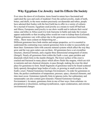 Why Egyptians Use Jewelry And Its Effects On Society
Ever since the dawn of civilization, items found in nature have fascinated and
captivated the eyes and souls of mankind. From the earliest jewelry, made of teeth,
bones, and shells, to the more modern preciously cut diamonds and rubies, people
have adorned their bodies with the best Earth has to offer in a variety of cultures
for a myriad of reasons. Egyptians used jewelry as a means to ward off bad luck
and illness; Europeans used jewelry to use show wealth and to indicate their social
status; and tribes in Africa used it to look fearsome in battle and make the women
appear undesirable so that invading tribes would not want to kidnap them (LeGrand).
Popular gemstones vary with culture due to the gemstones occurrence.Gemstones,
while... Show more content on Helpwriting.net ...
Different gemstones have both similar and unique properties, so it is essential to
understand the contrasting ways natural gemstones form in order to successfully cut
them later. Gemstones form with concrete mineral systems which affect the way they
grow and the way gem cutters can cut them. All gemstones have a set crystalline
structure, chemical formula, and a regular three dimensional arrangement of atoms
(Smigel). Nearly all gemstones form within the Earth s crust, spare peridots and
diamonds which form in the mantle (Smigel). The lower surface of the crust is
cracked and fractured in many places which allows fluids like magma, which are rich
in nutrients and rare chemical elements, to pass through, making the crust the ideal
place for gemstones to form. Small fragments of gemstones tend to be found scattered
fairly sparsely throughout large bodies of rocks, or growing in small cavities in the
Earth s crust ( Natural Gemstones Geologic Environment ). In order for gemstones to
form, the perfect combination of temperature, pressure, space, chemical elements, and
time must occur. Gemstones typically form in igneous rocks, but sedimentary and
metamorphic can also contain gem minerals ( Natural Gemstones Geologic
Environment ). In nature, gemstones form in one of four ways: from solutions via
precipitation or dissolution, melting/crystallization, vapor condensation, and extreme
environmental changes
 