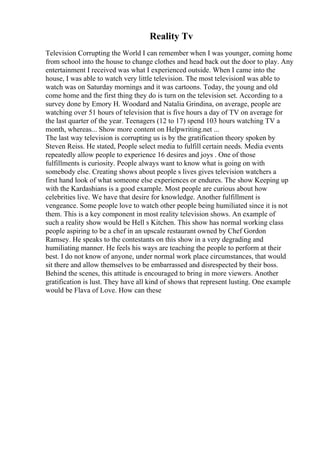 Reality Tv
Television Corrupting the World I can remember when I was younger, coming home
from school into the house to change clothes and head back out the door to play. Any
entertainment I received was what I experienced outside. When I came into the
house, I was able to watch very little television. The most televisionI was able to
watch was on Saturday mornings and it was cartoons. Today, the young and old
come home and the first thing they do is turn on the television set. According to a
survey done by Emory H. Woodard and Natalia Grindina, on average, people are
watching over 51 hours of television that is five hours a day of TV on average for
the last quarter of the year. Teenagers (12 to 17) spend 103 hours watching TV a
month, whereas... Show more content on Helpwriting.net ...
The last way television is corrupting us is by the gratification theory spoken by
Steven Reiss. He stated, People select media to fulfill certain needs. Media events
repeatedly allow people to experience 16 desires and joys . One of those
fulfillments is curiosity. People always want to know what is going on with
somebody else. Creating shows about people s lives gives television watchers a
first hand look of what someone else experiences or endures. The show Keeping up
with the Kardashians is a good example. Most people are curious about how
celebrities live. We have that desire for knowledge. Another fulfillment is
vengeance. Some people love to watch other people being humiliated since it is not
them. This is a key component in most reality television shows. An example of
such a reality show would be Hell s Kitchen. This show has normal working class
people aspiring to be a chef in an upscale restaurant owned by Chef Gordon
Ramsey. He speaks to the contestants on this show in a very degrading and
humiliating manner. He feels his ways are teaching the people to perform at their
best. I do not know of anyone, under normal work place circumstances, that would
sit there and allow themselves to be embarrassed and disrespected by their boss.
Behind the scenes, this attitude is encouraged to bring in more viewers. Another
gratification is lust. They have all kind of shows that represent lusting. One example
would be Flava of Love. How can these
 