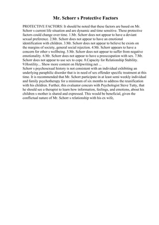 Mr. Schorr s Protective Factors
PROTECTIVE FACTORS: It should be noted that these factors are based on Mr.
Schorr s current life situation and are dynamic and time sensitive. These protective
factors could change over time. 1.Mr. Schorr does not appear to have a deviant
sexual preference. 2.Mr. Schorr does not appear to have an emotional
identification with children. 3.Mr. Schorr does not appear to believe he exists on
the margins of society, general social rejection. 4.Mr. Schorr appears to have a
concern for other s wellbeing. 5.Mr. Schorr does not appear to suffer from negative
emotionality. 6.Mr. Schorr does not appear to have a preoccupation with sex. 7.Mr.
Schorr does not appear to use sex to cope. 8.Capacity for Relationship Stability.
9.Hostility... Show more content on Helpwriting.net ...
Schorr s psychosexual history is not consistent with an individual exhibiting an
underlying paraphilic disorder that is in need of sex offender specific treatment at this
time. It is recommended that Mr. Schorr participate in at least semi weekly individual
and family psychotherapy for a minimum of six months to address the reunification
with his children. Further, this evaluator concurs with Psychologist Steve Tutty, that
he should see a therapist to learn how information, feelings, and emotions, about his
children s mother is shared and expressed. This would be beneficial, given the
conflictual nature of Mr. Schorr s relationship with his ex wife,
 