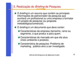 3. Realização do Briefing de Pesquisa
O briefing é um resumo que contém as principais
informações do patrocinador da pesquisa que
auxiliará um profissional ou uma empresa a formatar
um projeto de pesquisa (ou proposta
metodológica/comercial).
O briefing é um documento que deve conter:
Características da empresa (tamanho, ramo ou
segmento, o que produz e para quem.
Características do mercado em que ela atua
(meio ambiente e produto).
Característica da pesquisa: Problema de
marketing, público-alvo a ser investigado.
 