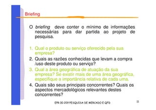 Briefing
O briefing deve conter o mínimo de informações
necessárias para dar partida ao projeto de
pesquisa.
1. Qual o produto ou serviço oferecido pela sua
empresa?
2. Quais as razões conhecidas que levam a compra
/uso deste produto ou serviço?
3. Qual a área geográfica de atuação da sua
empresa? Se existir mais de uma área geográfica,
especifique a importância relativa de cada uma.
4. Quais são seus principais concorrentes? Quais os
aspectos mercadológicos relevantes destes
concorrentes?
 